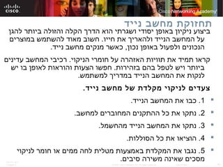 ITE PC v4.0
Chapter 6 42© 2007 Cisco Systems, Inc. All rights reserved. Cisco Public
‫נייד‬ ‫מחשב‬ ‫תחזוקת‬
‫להגן‬ ‫ביותר‬ ‫והזולה‬ ‫הקלה‬ ‫הדרך‬ ‫הוא‬ ‫ושגרתי‬ ‫יסודי‬ ‫באופן‬ ‫ניקיון‬ ‫ביצוע‬
‫במוצרים‬ ‫להשתמש‬ ‫מאוד‬ ‫חשוב‬ .‫חייו‬ ‫את‬ ‫ולהאריך‬ ‫הנייד‬ ‫המחשב‬ ‫על‬
.‫נייד‬ ‫מחשב‬ ‫מנקים‬ ‫כאשר‬ ,‫נכון‬ ‫באופן‬ ‫ולפעול‬ ‫הנכונים‬
‫עדינים‬ ‫המחשב‬ ‫רכיבי‬ .‫הניקוי‬ ‫חומרי‬ ‫על‬ ‫האזהרה‬ ‫תוויות‬ ‫את‬ ‫תמיד‬ ‫קראו‬
‫יש‬ ‫בו‬ ‫לאופן‬ ‫והוראות‬ ‫הצעות‬ ‫חפשו‬ .‫בזהירות‬ ‫בהם‬ ‫לטפל‬ ‫ויש‬ ‫ביותר‬
.‫למשתמש‬ ‫במדריך‬ ‫הנייד‬ ‫המחשב‬ ‫את‬ ‫לנקות‬
.‫נייד‬ ‫מחשב‬ ‫של‬ ‫מקלדת‬ ‫לניקוי‬ ‫צעדים‬
1.‫הנייד‬ ‫המחשב‬ ‫את‬ ‫כבו‬ .
2.‫למחשב‬ ‫המחוברים‬ ‫ההתקנים‬ ‫כל‬ ‫את‬ ‫נתקו‬ .
3.‫מהחשמל‬ ‫הנייד‬ ‫המחשב‬ ‫את‬ ‫נתקו‬ .
4.‫הסוללות‬ ‫כל‬ ‫את‬ ‫הוציאו‬ .
5‫לניקוי‬ ‫חומר‬ ‫או‬ ‫ממים‬ ‫לחה‬ ‫מטלית‬ ‫באמצעות‬ ‫המקלדת‬ ‫את‬ ‫נגבו‬ .
.‫סיבים‬ ‫משירה‬ ‫שאינה‬ ‫מסכים‬
 