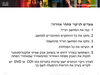 ITE PC v4.0
Chapter 6 43© 2007 Cisco Systems, Inc. All rights reserved. Cisco Public
:‫אוורור‬ ‫פתחי‬ ‫לניקוי‬ ‫צעדים‬
1.‫הנייד‬ ‫המחשב‬ ‫את‬ ‫כבו‬ .
2.‫למחשב‬ ‫המחוברים‬ ‫ההתקנים‬ ‫כל‬ ‫את‬ ‫נתקו‬ .
3.‫מהחשמל‬ ‫הנייד‬ ‫המחשב‬ ‫את‬ ‫נתקו‬ .
4.‫הסוללות‬ ‫כל‬ ‫את‬ ‫הוציאו‬ .
5‫אלקטרוסטאטי‬ ‫שאינו‬ ‫אבק‬ ‫בשואב‬ ‫או‬ ‫דחוס‬ ‫באוויר‬ ‫השתמשו‬ .
.‫הפתח‬ ‫שמאחורי‬ ‫ומהמאוורר‬ ‫האוורור‬ ‫מפתח‬ ‫האבק‬ ‫את‬ ‫לנקות‬
‫ל‬ ‫כמו‬ ‫בחנויות‬ ‫ערכות‬ ‫ישנן‬ ‫הכוננים‬ ‫ניקוי‬ ‫לצורך‬CD‫או‬DVD‫יש‬
.‫כך‬ ‫לשם‬ ‫ההפעלה‬ ‫הוראות‬ ‫את‬ ‫בעיון‬ ‫לקרוא‬
 