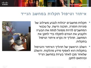 ITE PC v4.0
Chapter 6 45© 2007 Cisco Systems, Inc. All rights reserved. Cisco Public
‫הנייד‬ ‫במחשב‬ ‫תקלות‬ ‫וטיפול‬ ‫איתור‬
‫של‬ ‫משילוב‬ ‫לנבוע‬ ‫יכולות‬ ‫מחשבים‬ ‫תקלות‬
‫טכנאי‬ ‫על‬ .‫ורשת‬ ‫תוכנה‬ ,‫חומרה‬ ‫סוגיות‬
‫הבעיה‬ ‫את‬ ‫לנתח‬ ‫מסוגל‬ ‫להיות‬ ‫המחשבים‬
‫את‬ ‫לתקן‬ ‫כדי‬ ‫לתקלה‬ ‫הגורם‬ ‫את‬ ‫ולקבוע‬
‫וטיפול‬ ‫איתור‬ ‫נקרא‬ ‫זה‬ ‫תהליך‬ .‫המחשב‬
.‫בתקלות‬
‫והטיפול‬ ‫האיתור‬ ‫תהליך‬ ‫של‬ ‫הראשון‬ ‫השלב‬
‫והשלב‬ .‫מהלקוח‬ ‫מידע‬ ‫לאסוף‬ ‫הוא‬ ‫בתקלות‬
‫הנייד‬ ‫במחשב‬ ‫בעיות‬ ‫לאתר‬ ‫מכן‬ ‫שלאחר‬
.‫לתקן‬ ‫ובהתאם‬
 