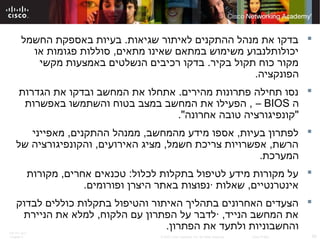 ITE PC v4.0
Chapter 6 50© 2007 Cisco Systems, Inc. All rights reserved. Cisco Public
‫החשמל‬ ‫באספקת‬ ‫בעיות‬ .‫שגיאות‬ ‫לאיתור‬ ‫ההתקנים‬ ‫מנהל‬ ‫את‬ ‫בדקו‬
‫או‬ ‫פגומות‬ ‫סוללות‬ ,‫מתאים‬ ‫שאינו‬ ‫במתאם‬ ‫משימוש‬ ‫יכולותלנבוע‬
‫מקשי‬ ‫באמצעות‬ ‫הנשלטים‬ ‫רכיבים‬ ‫בדקו‬ .‫בקיר‬ ‫תקול‬ ‫כוח‬ ‫מקור‬
.‫הפונקציה‬
‫הגדרות‬ ‫את‬ ‫ובדקו‬ ‫המחשב‬ ‫את‬ ‫אתחלו‬ .‫מהירים‬ ‫פתרונות‬ ‫תחילה‬ ‫נסו‬
‫ה‬BIOS–‫באפשרות‬ ‫והשתמשו‬ ‫בטוח‬ ‫במצב‬ ‫המחשב‬ ‫את‬ ‫הפעילו‬ ,
."‫אחרונה‬ ‫טובה‬ ‫"קונפיגורציה‬
‫מאפייני‬ ,‫ההתקנים‬ ‫ממנהל‬ ,‫מהמחשב‬ ‫מידע‬ ‫אספו‬ ,‫בעיות‬ ‫לפתרון‬
‫של‬ ‫והקונפיגורציה‬ ,‫האירועים‬ ‫מציג‬ ,‫חשמל‬ ‫צריכת‬ ‫אפשרויות‬ ,‫הרשת‬
.‫המערכת‬
‫מקורות‬ ,‫אחרים‬ ‫טכנאים‬ :‫לכלול‬ ‫בתקלות‬ ‫לטיפול‬ ‫מידע‬ ‫מקורות‬ ‫על‬
.‫ופורומים‬ ‫היצרן‬ ‫באתר‬ ‫·נפוצות‬ ‫שאלות‬ ,‫אינטרנטיים‬
‫לבדוק‬ ‫כוללים‬ ‫בתקלות‬ ‫והטיפול‬ ‫האיתור‬ ‫בתהליך‬ ‫האחרונים‬ ‫הצעדים‬
‫הניירת‬ ‫את‬ ‫למלא‬ ,‫הלקוח‬ ‫עם‬ ‫הפתרון‬ ‫על‬ ‫·לדבר‬ ,‫הנייד‬ ‫המחשב‬ ‫את‬
.‫הפתרון‬ ‫את‬ ‫ולתעד‬ ‫והחשבוניות‬
 