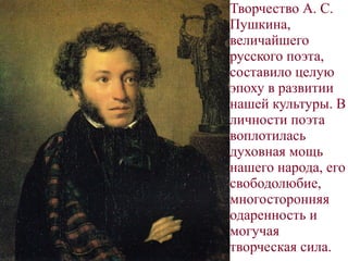 .
Творчество А. С.
Пушкина,
величайшего
русского поэта,
составило целую
эпоху в развитии
нашей культуры. В
личности поэта
воплотилась
духовная мощь
нашего народа, его
свободолюбие,
многосторонняя
одаренность и
могучая
творческая сила.
 