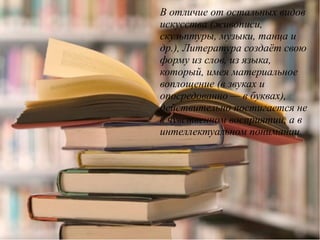 В отличие от остальных видов
искусства (живописи,
скульптуры, музыки, танца и
др.), Литература создаёт свою
форму из слов, из языка,
который, имея материальное
воплощение (в звуках и
опосредованно — в буквах),
действительно постигается не
в чувственном восприятии, а в
интеллектуальном понимании.
 