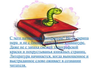 .
С чего начинается Литература? Не со скрипа
пера и не с биения пальцев по клавиатуре.
Даже не с запаха свежей типографской
краски и похрустыванья книжных страниц.
Литература начинается, когда выношенное и
выстраданное слово оживает в сознании
читателя.
 