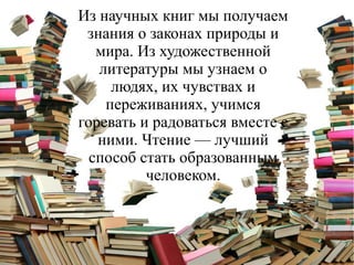 Из научных книг мы получаем
знания о законах природы и
мира. Из художественной
литературы мы узнаем о
людях, их чувствах и
переживаниях, учимся
горевать и радоваться вместе с
ними. Чтение — лучший
способ стать образованным
человеком.
 