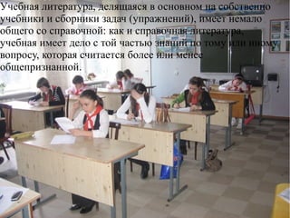 Учебная литература, делящаяся в основном на собственно
учебники и сборники задач (упражнений), имеет немало
общего со справочной: как и справочная литература,
учебная имеет дело с той частью знаний по тому или иному
вопросу, которая считается более или менее
общепризнанной.
 