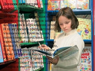 Детская литература — это
литература, специально
предназначенная для детей до 15-
16 лет и осуществляющая языком
художественных образов задачи
воспитания и образования детей.
В то же время в сферу детского
чтения входят произведения,
написанные изначально для
взрослых, такие как знаменитые
сказки А. С. Пушкина, Ш. Перро,
Г. К. Андерсена, братьев Гримм, а
также «Робинзон Крузо» Д. Дефо,
«Дон Кихот» М. Сервантеса,
«Путешествие Гулливера» Дж.
Свифта и многие другие.
 