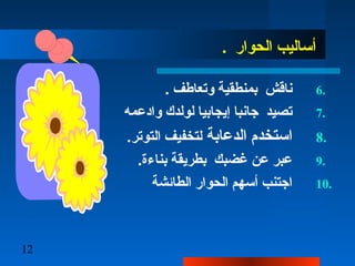 12
. ‫الحوار‬ ‫أساليب‬
6.. ‫وتعاطف‬ ‫بمنطقية‬ ‫ناقش‬
7.‫وادعمه‬ ‫لولدك‬ ‫إيجابيا‬ ‫جانبا‬ ‫تصيد‬
8.‫الدعابة‬ ‫استخدم‬.‫التوتر‬ ‫لتخفيف‬
9..‫بناءة‬ ‫بطريقة‬ ‫غضبك‬ ‫عن‬ ‫عبر‬
10.‫الطائشة‬ ‫الحوار‬ ‫أسهم‬ ‫اجتنب‬
 