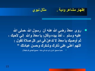15
‫نبوي‬ ‫مثا ل‬ . ‫ودية‬ ‫مشاعر‬ ‫إظهار‬
‫ال‬ ‫-صلى‬ ‫ال‬ ‫رسو ل‬ ‫أن‬ ‫عنه‬ ‫ال‬ ‫رضي‬ ‫معاذ‬ ‫روى‬
، ‫لحبك‬ ‫إني‬ ‫وال‬ ‫معاذ‬ ‫يا‬ :‫وقا ل‬ ‫بيده‬ ‫أخذ‬ - ‫وسلم‬ ‫عليه‬
: ‫تقو ل‬ ‫صلة‬ ‫كل‬ ‫دبر‬ ‫في‬ ‫ن‬ّ  ‫تدع‬ ‫ل‬ ‫معاذ‬ ‫يا‬ ‫أوصيك‬ ‫ثم‬
" ‫عبادتك‬ ‫وحسن‬ ‫وشكرك‬ ‫ذكرك‬ ‫على‬ ‫ني‬ّ ‫أع‬ ‫اللهم‬
•‫رقم‬ ‫الجامع‬ ‫صحيح‬ ‫سننه‬ ‫في‬ ‫داود‬ ‫أبو‬ ‫أخرج‬ ‫صحيح‬ ‫حديث‬7969[
 