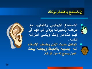 16
2‫لولدك‬ ‫باهتمام‬ ‫-استمع‬
‫مع‬ ‫والتجاوب‬ ‫اليجابــي‬ ‫الســتماع‬
‫في‬ ‫فهـم‬ ‫إلـى‬ ‫دي‬ّ ‫يؤ‬ ‫وتعـبيراته‬ ‫حركاتـه‬
‫احترامه‬ ‫ـي‬‫ـ‬‫وينم‬ ‫ولدك‬ ‫ـر‬‫ـ‬‫مشاع‬ ‫ـم‬‫ـ‬‫فه‬
. ‫لنفسه‬
‫الصغاء‬ ‫وضعـف‬ ‫البـن‬ ‫حديـث‬ ‫تجاهـل‬
‫يبحث‬ ‫ويجعلـه‬ ‫بالحباط‬ ‫يصـيبه‬ ‫لـه‬
.‫أقرانه‬ ‫من‬ ‫له‬ ‫يسمع‬ ‫عمن‬
 