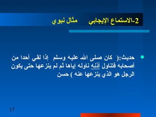 17
2‫نبوي‬ ‫مثا ل‬ ‫اليجابي‬ ‫-الستماع‬
‫من‬ ‫أحدا‬ ‫لقـي‬ ‫إذا‬ ‫وسـلم‬ ‫عليـه‬ ‫الـ‬ ‫صـلى‬ ‫كان‬ ):‫حديـث‬
‫فتناو ل‬ ‫أصحابه‬‫أذنه‬‫يكون‬ ‫حتى‬ ‫ينزعها‬ ‫لم‬ ‫ثم‬ ‫إياها‬ ‫ناوله‬
‫حسن‬ ( ‫عنه‬ ‫ينزعها‬ ‫الذي‬ ‫هو‬ ‫الرجل‬
 