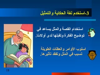 18
3‫والتمثيل‬ ‫الحكاية‬ ‫لغة‬ ‫-استخدم‬
‫في‬ ‫يساعد‬ ‫والمثل‬ ‫القصة‬ ‫استخدام‬
.‫أولدنا‬ ‫لدى‬ ‫وتقبلها‬ ‫الفكرة‬ ‫توضيح‬
‫الطويلة‬ ‫والعظات‬ ‫الوامر‬ ‫اسلوب‬
.‫تأثيرها‬ ‫وتفقد‬ ‫الملل‬ ‫في‬ ‫تسبب‬
 