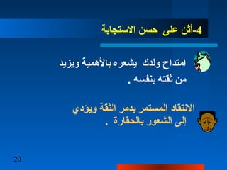 20
4‫الستجابة‬ ‫حسن‬ ‫على‬ ‫-أثن‬
‫ويزيد‬ ‫بالهمية‬ ‫يشعره‬ ‫ولدك‬ ‫امتداح‬
. ‫بنفسه‬ ‫ثقته‬ ‫من‬
‫ويؤدي‬ ‫الثقة‬ ‫يدمر‬ ‫المستمر‬ ‫النتقاد‬
. ‫بالحقارة‬ ‫الشعور‬ ‫إلى‬
 
