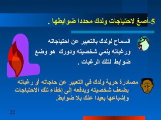 22
5. ‫ضوابطها‬ ‫محددا‬ ‫ولدك‬ ‫لتحتياجات‬ ‫-أصغ‬
‫اتحتياجاته‬ ‫عن‬ ‫بالتعبير‬ ‫لولدك‬ ‫السماح‬
‫وضع‬ ‫هو‬ ‫ودورك‬ ‫شخصيته‬ ‫ينم ي‬ ‫ورغباته‬
. ‫الرغبات‬ ‫لتلك‬ ‫ضوابط‬
‫رغباته‬ ‫أو‬ ‫تحاجاته‬ ‫عن‬ ‫التعبير‬ ‫ف ي‬ ‫ولدك‬ ‫تحرية‬ ‫مصادر ة‬
‫التحتياجات‬ ‫تلك‬ ‫إخفاء‬ ‫إلا ى‬ ‫ويدفعه‬ ‫شخصيته‬ ‫يضعف‬
.‫ضوابط‬ ‫بل‬ ‫عنك‬ ‫بعيدا‬ ‫وإشباعها‬
 