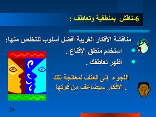 24
6:  ‫وتعاطف‬ ‫بمنطقية‬ ‫-ناقش‬
: ‫منها‬ ‫للتخلص‬ ‫أسلوب‬ ‫أفضل‬ ‫الغريبة‬ ‫األفكار‬ ‫مناقشة‬: ‫منها‬ ‫للتخلص‬ ‫أسلوب‬ ‫أفضل‬ ‫الغريبة‬ ‫األفكار‬ ‫مناقشة‬
. ‫القناع‬ ‫منطق‬ ‫استخدم‬. ‫القناع‬ ‫منطق‬ ‫استخدم‬
. ‫تعاطفك‬ ‫أظهر‬. ‫تعاطفك‬ ‫أظهر‬
‫تلك‬ ‫لمعالجة‬ ‫العنف‬ ‫إلا ى‬ ‫اللجوء‬‫تلك‬ ‫لمعالجة‬ ‫العنف‬ ‫إلا ى‬ ‫اللجوء‬
‫قوتها‬ ‫من‬ ‫سيضاعف‬ ‫الفكار‬‫قوتها‬ ‫من‬ ‫سيضاعف‬ ‫الفكار‬ ..
 