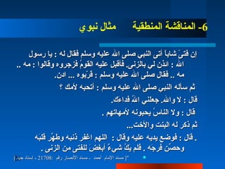 26
6‫نبوي‬ ‫مثال‬ ‫المنطقية‬ ‫المناقشة‬ -
‫رسول‬ ‫يا‬ :  ‫له‬ ‫فقال‬ ‫وسلم‬ ‫عليه‬ ‫الل‬ ‫صلا ى‬ ‫النب ي‬ ‫أتا ى‬ ‫ا‬ً ‫شاب‬ ‫ا ى‬ً  ‫فت‬ ‫إن‬‫رسول‬ ‫يا‬ :  ‫له‬ ‫فقال‬ ‫وسلم‬ ‫عليه‬ ‫الل‬ ‫صلا ى‬ ‫النب ي‬ ‫أتا ى‬ ‫ا‬ً ‫شاب‬ ‫ا ى‬ً  ‫فت‬ ‫إن‬
.. ‫مه‬ :  ‫وقالوا‬ ‫فزجروه‬ ‫م‬ُ‫ْن‬‫القو‬ ‫عليه‬ ‫فأقبل‬ .‫بالزنا ى‬ ‫ل ي‬ ‫ائذن‬ :  ‫الل‬.. ‫مه‬ :  ‫وقالوا‬ ‫فزجروه‬ ‫م‬ُ‫ْن‬‫القو‬ ‫عليه‬ ‫فأقبل‬ .‫بالزنا ى‬ ‫ل ي‬ ‫ائذن‬ :  ‫الل‬
.‫ادن‬ ... ‫ربوه‬ّ‫ب‬ ‫ق‬ :  ‫وسلم‬ ‫عليه‬ ‫الل‬ ‫صلا ى‬ ‫فقال‬ .. ‫مه‬.‫ادن‬ ... ‫ربوه‬ّ‫ب‬ ‫ق‬ :  ‫وسلم‬ ‫عليه‬ ‫الل‬ ‫صلا ى‬ ‫فقال‬ .. ‫مه‬
‫؟‬ ‫ألمك‬ ‫أتحبه‬ :  ‫وسلم‬ ‫عليه‬ ‫الل‬ ‫صلا ى‬ ‫النب ي‬ ‫سأله‬ ‫ثم‬‫؟‬ ‫ألمك‬ ‫أتحبه‬ :  ‫وسلم‬ ‫عليه‬ ‫الل‬ ‫صلا ى‬ ‫النب ي‬ ‫سأله‬ ‫ثم‬
.‫ءك‬َ‫ْد‬ ‫فدا‬ ‫لل‬ُ‫ْن‬ ‫ا‬ ‫جعلن ي‬ .‫والل‬ ‫ل‬ :  ‫قال‬.‫ءك‬َ‫ْد‬ ‫فدا‬ ‫لل‬ُ‫ْن‬ ‫ا‬ ‫جعلن ي‬ .‫والل‬ ‫ل‬ :  ‫قال‬
. ‫ألمهاتهم‬ ‫يحبونه‬ ‫س‬ُ‫ْن‬ ‫النا‬ ‫ول‬ :  ‫قال‬. ‫ألمهاتهم‬ ‫يحبونه‬ ‫س‬ُ‫ْن‬ ‫النا‬ ‫ول‬ :  ‫قال‬
...‫واألخت‬ ‫البنت‬ ‫له‬ ‫ذكر‬ ‫ثم‬...‫واألخت‬ ‫البنت‬ ‫له‬ ‫ذكر‬ ‫ثم‬
‫به‬َ‫ْد‬‫قل‬ ‫هر‬ِّ ‫وط‬ ‫ذنبه‬ ‫اغفر‬ ‫اللهم‬ :  ‫وقال‬ ‫عليه‬ ‫يديه‬ ‫فوضع‬ :  ‫قال‬ .‫به‬َ‫ْد‬‫قل‬ ‫هر‬ِّ ‫وط‬ ‫ذنبه‬ ‫اغفر‬ ‫اللهم‬ :  ‫وقال‬ ‫عليه‬ ‫يديه‬ ‫فوضع‬ :  ‫قال‬ .
. ‫الزنا ى‬ ‫من‬ ‫للفتا ى‬ ‫ض‬َ‫ْد‬ ‫أبغ‬ ‫ء‬ٌ ‫ع‬ ‫ش ي‬ ‫ك‬ُ‫ْن‬ ‫ي‬َ‫ْد‬ ‫فلم‬ . ‫جه‬َ‫ْد‬ ‫فر‬ ‫صن‬ِّ ‫وتح‬. ‫الزنا ى‬ ‫من‬ ‫للفتا ى‬ ‫ض‬َ‫ْد‬ ‫أبغ‬ ‫ء‬ٌ ‫ع‬ ‫ش ي‬ ‫ك‬ُ‫ْن‬ ‫ي‬َ‫ْد‬ ‫فلم‬ . ‫جه‬َ‫ْد‬ ‫فر‬ ‫صن‬ِّ ‫وتح‬
: ‫رقم‬ ‫الصنصلار‬ ‫مسند‬ - ‫أحمد‬ ‫الملام‬ ‫مسند‬ ]": ‫رقم‬ ‫الصنصلار‬ ‫مسند‬ - ‫أحمد‬ ‫الملام‬ ‫مسند‬ ]"2170821708-[ ‫جيد‬ ‫إسنلاد‬[ ‫جيد‬ ‫إسنلاد‬
 