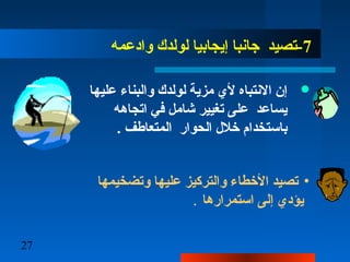 27
7‫وادعمه‬ ‫لولدك‬ ‫إيجابيا‬ ‫جانبا‬ ‫-تصيد‬
‫عليها‬ ‫والبناء‬ ‫لولدك‬ ‫مزية‬ ‫ألي‬ ‫النتباه‬ ‫إن‬
‫اتجاهه‬ ‫ف ي‬ ‫شامل‬ ‫تغيير‬ ‫علا ى‬ ‫يساعد‬
. ‫المتعاطف‬ ‫الحوار‬ ‫خلل‬ ‫باستخدام‬
•‫وتضخيمها‬ ‫عليها‬ ‫والتركيز‬ ‫األخطاء‬ ‫تصيد‬
‫استمرارها‬ ‫إلا ى‬ ‫يؤدي‬.
 