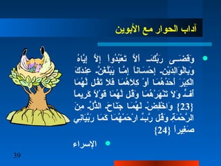 39
‫البوين‬ ‫مع‬ ‫الحوار‬ ‫آداب‬
‫ه‬ُ‫ن‬‫يا‬ّ‫َه‬‫إ‬ِ ‫ل‬ ‫ل‬ّ‫َه‬ ‫إ‬ِ ‫ل‬ ‫ا‬ْ‫ِب‬‫دو‬ُ‫ن‬‫ب‬ُ‫ن‬‫ع‬ْ‫ِب‬ ‫ت‬َ‫ْل‬ ‫ل‬ّ‫َه‬ ‫أ‬َ‫ْل‬ ‫فف‬‫ف‬‫ك‬َ‫ْل‬ ‫ب‬ُّ‫و‬‫ر‬َ‫ْل‬ ‫ففى‬‫ف‬‫ض‬َ‫ْل‬ ‫ق‬َ‫ْل‬‫و‬َ‫ْل‬
‫ك‬َ‫ْل‬ ‫د‬َ‫ْل‬‫عن‬ِ ‫ل‬ ‫نف‬ّ‫َه‬ ‫غ‬َ‫ْل‬ ‫ل‬ُ‫ن‬‫ب‬ْ‫ِب‬‫ي‬َ‫ْل‬ ‫مفا‬ّ‫َه‬ ‫إ‬ِ ‫ل‬ ‫ا‬ً ‫سفان‬َ‫ْل‬ ‫ح‬ْ‫ِب‬ ‫إ‬ِ ‫ل‬ ‫نف‬ِ ‫ل‬ ‫ي‬ْ‫ِب‬‫د‬َ‫ْل‬‫ل‬ِ ‫ل‬‫ا‬‫و‬َ‫ْل‬ ‫ل‬ْ‫ِب‬‫با‬ِ ‫ل‬‫و‬َ‫ْل‬
‫ما‬َ‫ْل‬ ‫ه‬ُ‫ن‬ ‫ل‬ّ‫َه‬ ‫قفل‬ُ‫ن‬‫ت‬َ‫ْل‬ ‫ل‬َ‫ْل‬ ‫ف‬َ‫ْل‬ ‫مفا‬َ‫ْل‬ ‫ه‬ُ‫ن‬ ‫ل‬َ‫ْل‬ ‫ك‬ِ ‫ل‬ ‫و‬ْ‫ِب‬ ‫أ‬َ‫ْل‬ ‫مفا‬َ‫ْل‬ ‫ه‬ُ‫ن‬ ‫د‬ُ‫ن‬‫ح‬َ‫ْل‬ ‫أ‬َ‫ْل‬ ‫ر‬َ‫ْل‬ ‫ب‬َ‫ْل‬‫ك‬ِ ‫ل‬ ‫ل‬ْ‫ِب‬‫ا‬
‫ا‬ً ‫ريم‬ِ ‫ل‬ ‫ك‬َ‫ْل‬ ‫ل‬ً  ‫و‬ْ‫ِب‬ ‫ق‬َ‫ْل‬ ‫ما‬َ‫ْل‬ ‫ه‬ُ‫ن‬ ‫ل‬ّ‫َه‬ ‫قفل‬ُ‫ن‬‫و‬َ‫ْل‬ ‫مفا‬َ‫ْل‬ ‫ه‬ُ‫ن‬ ‫ر‬ْ‫ِب‬ ‫ه‬َ‫ْل‬ ‫ن‬ْ‫ِب‬‫ت‬َ‫ْل‬ ‫ل‬َ‫ْل‬ ‫و‬َ‫ْل‬ ‫فف‬ٍّ  ‫أ‬ُ‫ن‬
}23‫ن‬َ‫ْل‬ ‫م‬ِ ‫ل‬ ‫لف‬ّ‫ِه‬ ‫ذ‬ُّ‫و‬‫ال‬ ‫حف‬َ‫ْل‬ ‫نا‬َ‫ْل‬‫ج‬َ‫ْل‬ ‫مفا‬َ‫ْل‬ ‫ه‬ُ‫ن‬ ‫ل‬َ‫ْل‬ ‫ضف‬ْ‫ِب‬ ‫ف‬ِ ‫ل‬‫رخ‬ْ‫ِب‬ ‫وا‬َ‫ْل‬ {
‫ني‬ِ ‫ل‬‫يا‬َ‫ْل‬‫ب‬ّ‫َه‬‫ر‬َ‫ْل‬ ‫مفا‬َ‫ْل‬ ‫ك‬َ‫ْل‬ ‫مفا‬َ‫ْل‬ ‫ه‬ُ‫ن‬ ‫م‬ْ‫ِب‬ ‫ح‬َ‫ْل‬ ‫ر‬ْ‫ِب‬ ‫ا‬ ‫بف‬ّ‫ِه‬ ‫ر‬ّ‫َه‬ ‫قفل‬ُ‫ن‬‫و‬َ‫ْل‬ ‫ةف‬ِ ‫ل‬ ‫م‬َ‫ْل‬ ‫ح‬ْ‫ِب‬ ‫ر‬ّ‫َه‬ ‫ال‬
} ‫ا‬ً ‫غير‬ِ ‫ل‬ ‫ص‬َ‫ْل‬24{
‫السراء‬
 