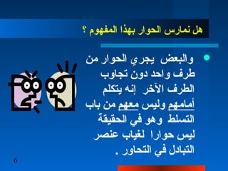 6
‫؟‬ ‫المفهوم‬ ‫بهذا‬ ‫الحوار‬ ‫نمارس‬ ‫دهل‬
‫من‬ ‫الحوار‬ ‫يجري‬ ‫والبعض‬
‫تجاوب‬ ‫ندون‬ ‫واحد‬ ‫طرف‬
‫يتكلم‬ ‫إنه‬ ‫الرخر‬ ‫الطرف‬
‫أمامهم‬‫وليس‬‫معهم‬‫باب‬ ‫من‬
‫الحقيقة‬ ‫في‬ ‫ودهو‬ ‫التسلط‬
‫عنصر‬ ‫لغياب‬ ‫حوارا‬ ‫ليس‬
. ‫التحاور‬ ‫في‬ ‫التباندل‬
 