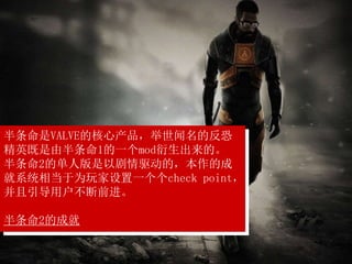 半条命是VALVE的核心产品，举世闻名的反恐
精英既是由半条命1的一个mod衍生出来的。
半条命2的单人版是以剧情驱动的，本作的成
就系统相当于为玩家设置一个个check point，
并且引导用户不断前进。
半条命2的成就
 