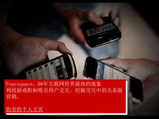 Foursquare，08年互联网世界最热的现象
利用游戏机制吸引用户交互，挖掘交互中的关系做
营销。
街旁的个人主页
 