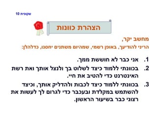 ‫שקופית‬10
‫כוונות‬ ‫הצהרת‬
‫יקר‬ ‫מחשב‬,
‫להודיעך‬ ‫הריני‬,‫רשמי‬ ‫באופן‬,‫יחסנו‬ ‫משתנים‬ ‫שמהיום‬,‫כדלהלן‬:
.1‫ממך‬ ‫חוששת‬ ‫לא‬ ‫כבר‬ ‫אני‬.
.2‫רשת‬ ‫ואת‬ ‫אותך‬ ‫ולנצל‬ ‫בך‬ ‫לשלוט‬ ‫כיצד‬ ‫ללמוד‬ ‫בכוונתי‬
‫חיי‬ ‫את‬ ‫להטיב‬ ‫כדי‬ ‫האינטרנט‬.
.3‫אותך‬ ‫ולהדליק‬ ‫לכבות‬ ‫כיצד‬ ‫ללמוד‬ ‫בכוונתי‬,‫וכיצד‬
‫את‬ ‫לעשות‬ ‫לך‬ ‫לגרום‬ ‫כדי‬ ‫ובעכבר‬ ‫במקלדת‬ ‫להשתמש‬
‫הראשון‬ ‫בשיעור‬ ‫כבר‬ ‫רצוני‬.
 