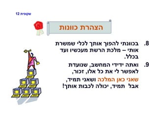 ‫שקופית‬12
‫כוונות‬ ‫הצהרת‬
.8‫שמשרת‬ ‫לכלי‬ ‫אותך‬ ‫להפוך‬ ‫בכוונתי‬
‫אותי‬–‫ועד‬ ‫מעכשיו‬ ‫הרשת‬ ‫מלכת‬
‫בכלל‬.
.9‫המחשב‬ ‫ידידי‬ ‫ואתה‬,‫שנועדת‬
‫אלו‬ ‫כל‬ ‫את‬ ‫לי‬ ‫לאפשר‬,‫זכור‬,
‫המלכה‬ ‫כאן‬ ‫שאני‬‫תמיד‬ ‫ושאני‬,
‫תמיד‬ ‫אבל‬,‫אותך‬ ‫לכבות‬ ‫יכולה‬!
 