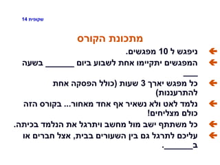 ‫שקופית‬14
‫הקורס‬ ‫מתכונת‬
‫ל‬ ‫ניפגש‬10‫מפגשים‬.
‫ביום‬ ‫לשבוע‬ ‫אחת‬ ‫יתקיימו‬ ‫המפגשים‬______‫בשעה‬
___
‫יארך‬ ‫מפגש‬ ‫כל‬3‫שעות‬(‫אחת‬ ‫הפסקה‬ ‫כולל‬
‫להתרעננות‬)
‫מאחור‬ ‫אחד‬ ‫אף‬ ‫נשאיר‬ ‫ולא‬ ‫לאט‬ ‫נלמד‬...‫הזה‬ ‫בקורס‬
‫מצליחים‬ ‫כולם‬!
‫בכיתה‬ ‫הנלמד‬ ‫את‬ ‫ויתרגל‬ ‫מחשב‬ ‫מול‬ ‫ישב‬ ‫משתתף‬ ‫כל‬.
‫בבית‬ ‫השעורים‬ ‫בין‬ ‫גם‬ ‫לתרגל‬ ‫עליכם‬,‫או‬ ‫חברים‬ ‫אצל‬
‫ב‬______.
 