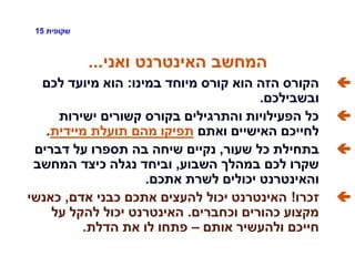 ‫שקופית‬15
‫ואני‬ ‫האינטרנט‬ ‫המחשב‬...
‫במינו‬ ‫מיוחד‬ ‫קורס‬ ‫הוא‬ ‫הזה‬ ‫הקורס‬:‫לכם‬ ‫מיועד‬ ‫הוא‬
‫ובשבילכם‬.
‫ישירות‬ ‫קשורים‬ ‫בקורס‬ ‫והתרגילים‬ ‫הפעילויות‬ ‫כל‬
‫ואתם‬ ‫האישיים‬ ‫לחייכם‬‫מיידית‬ ‫תועלת‬ ‫מהם‬ ‫תפיקו‬.
‫שעור‬ ‫כל‬ ‫בתחילת‬,‫דברים‬ ‫על‬ ‫תספרו‬ ‫בה‬ ‫שיחה‬ ‫נקיים‬
‫השבוע‬ ‫במהלך‬ ‫לכם‬ ‫שקרו‬,‫המחשב‬ ‫כיצד‬ ‫נגלה‬ ‫וביחד‬
‫אתכם‬ ‫לשרת‬ ‫יכולים‬ ‫והאינטרנט‬.
‫זכרו‬!‫אדם‬ ‫כבני‬ ‫אתכם‬ ‫להעצים‬ ‫יכול‬ ‫האינטרנט‬,‫כאנשי‬
‫וכחברים‬ ‫כהורים‬ ‫מקצוע‬.‫על‬ ‫להקל‬ ‫יכול‬ ‫האינטרנט‬
‫אותם‬ ‫ולהעשיר‬ ‫חייכם‬–‫הדלת‬ ‫את‬ ‫לו‬ ‫פתחו‬.
 