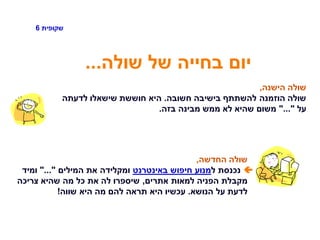 ‫שקופית‬6
‫שולה‬ ‫של‬ ‫בחייה‬ ‫יום‬...
‫הישנה‬ ‫שולה‬,
‫חשובה‬ ‫בישיבה‬ ‫להשתתף‬ ‫הוזמנה‬ ‫שולה‬.‫לדעתה‬ ‫שישאלו‬ ‫חוששת‬ ‫היא‬
‫על‬"..."‫בזה‬ ‫מבינה‬ ‫ממש‬ ‫לא‬ ‫שהיא‬ ‫משום‬.
‫החדשה‬ ‫שולה‬,
‫ל‬ ‫נכנסת‬‫באינטרנט‬ ‫חיפוש‬ ‫מנוע‬‫המילים‬ ‫את‬ ‫ומקלידה‬"..."‫ומיד‬
‫אתרים‬ ‫למאות‬ ‫הפניה‬ ‫מקבלת‬,‫צריכה‬ ‫שהיא‬ ‫מה‬ ‫כל‬ ‫את‬ ‫לה‬ ‫שיספרו‬
‫הנושא‬ ‫על‬ ‫לדעת‬.‫שווה‬ ‫היא‬ ‫מה‬ ‫להם‬ ‫תראה‬ ‫היא‬ ‫עכשיו‬!
 