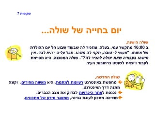 ‫שקופית‬7
‫שולה‬ ‫של‬ ‫בחייה‬ ‫יום‬...
‫הישנה‬ ‫שולה‬,
‫ב‬16:00‫עמי‬ ‫מתקשר‬,‫בעלה‬,‫ההולדת‬ ‫יום‬ ‫חל‬ ‫שבוע‬ ‫שבעוד‬ ‫לה‬ ‫ומזכיר‬
‫אחותו‬ ‫של‬" .‫טובה‬ ‫לי‬ ‫תעשי‬,‫משהו‬ ‫לה‬ ‫תקני‬.‫עליה‬ ‫חבל‬-‫לבד‬ ‫היא‬.‫אין‬
‫לה‬ ‫להכיר‬ ‫יכולה‬ ‫שאת‬ ‫בעבודה‬ ‫מישהו‬?."‫המסכנה‬ ‫שולה‬,‫מסיימת‬ ‫היא‬
‫העיר‬ ‫ברחובות‬ ‫לשוטט‬ ‫ויוצאת‬ ‫לעבוד‬.
‫החדשה‬ ‫שולה‬,
‫באינטרנט‬ ‫מחפשת‬‫למתנות‬ ‫רעיונות‬.‫היא‬‫מחירים‬ ‫משווה‬.‫וקונה‬
‫האינטרנט‬ ‫דרך‬ ‫מתנה‬.
‫ל‬ ‫נכנסת‬‫היכרויות‬ ‫אתר‬‫הגברים‬ ‫מצב‬ ‫את‬ ‫לבדוק‬.
‫גבינה‬ ‫לעוגת‬ ‫מתכון‬ ‫מוציאה‬,‫מתכונים‬ ‫של‬ ‫מידע‬ ‫ממאגר‬.
 