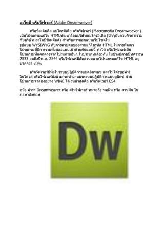 อะโดบี ดรีมวีฟเวอร์ (Adobe Dreamweaver)
หรือชื่อเดิมคือ แมโครมีเดีย ดรีมวีฟเวอร์ (Macromedia Dreamweaver )
เป็นโปรแกรมแก้ไข HTMLพัฒนาโดยบริษัทแมโครมีเดีย (ปัจจุบันควบกิจการรวม
กับบริษัท อะโดบีซิสเต็มส์) สาหรับการออกแบบเว็บไซต์ใน
รูปแบบ WYSIWYG กับการควบคุมของส่วนแก้ไขรหัส HTML ในการพัฒนา
โปรแกรมที่มีการรวมทั้งสองแบบเข้าด้วยกันแบบนี้ ทาให้ ดรีมวีฟเวอร์เป็น
โปรแกรมที่แตกต่างจากโปรแกรมอื่นๆ ในประเภทเดียวกัน ในช่วงปลายปีทศวรรษ
2533 จนถึงปีพ.ศ. 2544 ดรีมวีฟเวอร์มีสัดส่วนตลาดโปรแกรมแก้ไข HTML อยู่
มากกว่า 70%
ดรีมวีฟเวอร์มีทั้งในระบบปฏิบัติการแมคอินทอช และไมโครซอฟท์
วินโดวส์ ดรีมวีฟเวอร์ยังสามารถทางานบนระบบปฏิบัติการแบบยูนิกซ์ ผ่าน
โปรแกรมจาลองอย่าง WINE ได้ รุ่นล่าสุดคือ ดรีมวีฟเวอร์ CS4
อนึ่ง คาว่า Dreamweaver หรือ ดรีมวีฟเวอร์ หมายถึง ทอฝัน หรือ สานฝัน ใน
ภาษาอังกฤษ
 