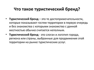 Что такое туристический бренд?
• Туристический бренд – это те достопримечательности,
которые показывают гостям территории в первую очередь
и без знакомства с которыми знакомство с данной
местностью обычно считается неполным.
• Туристический бренд - это слоган и логотип города,
региона или страны, выбранные для продвижения этой
территории на рынке туристических услуг.
 