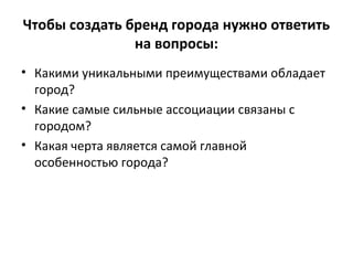 Чтобы создать бренд города нужно ответить
на вопросы:
• Какими уникальными преимуществами обладает
город?
• Какие самые сильные ассоциации связаны с
городом?
• Какая черта является самой главной
особенностью города?
 