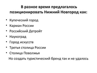 В разное время предлагалось
позиционировать Нижний Новгород как:
• Купеческий город
• Карман России
• Российский Детройт
• Наукоград
• Город искусств
• Третья столица России
• Столица Поволжья
Но создать туристический бренд так и не удалось
 