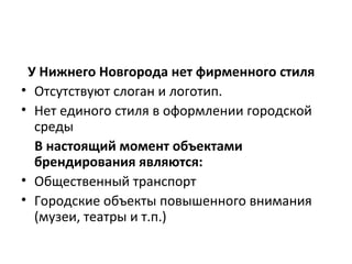У Нижнего Новгорода нет фирменного стиля
• Отсутствуют слоган и логотип.
• Нет единого стиля в оформлении городской
среды
В настоящий момент объектами
брендирования являются:
• Общественный транспорт
• Городские объекты повышенного внимания
(музеи, театры и т.п.)
 