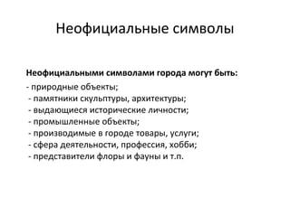 Неофициальные символы
Неофициальными символами города могут быть:
- природные объекты;
- памятники скульптуры, архитектуры;
- выдающиеся исторические личности;
- промышленные объекты;
- производимые в городе товары, услуги;
- сфера деятельности, профессия, хобби;
- представители флоры и фауны и т.п.
 