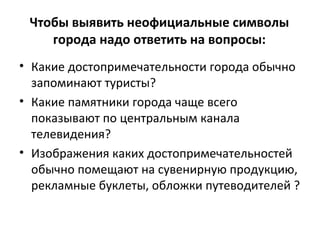 Чтобы выявить неофициальные символы
города надо ответить на вопросы:
• Какие достопримечательности города обычно
запоминают туристы?
• Какие памятники города чаще всего
показывают по центральным канала
телевидения?
• Изображения каких достопримечательностей
обычно помещают на сувенирную продукцию,
рекламные буклеты, обложки путеводителей ?
 