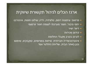 ‫פרסום‬:‫דפוס‬ ‫עיתונות‬,‫טלוויזיה‬,‫רדיו‬,‫חוצות‬ ‫שילוט‬,‫אינטרנט‬
‫ציבור‬ ‫יחסי‬:‫פרסומי‬ ‫חומר‬ ‫לעומת‬ ‫מערכתי‬ ‫חומר‬
‫ישיר‬ ‫דיוור‬
‫מכירות‬ ‫קידום‬
16
‫מכירות‬ ‫קידום‬
‫החלטות‬ ‫מקבלי‬ ‫בקרב‬ ‫לובינג‬
‫אינטרנט‬/‫חברתית‬ ‫מדיה‬:‫בפורומים‬ ‫שיחות‬,‫טוקבקים‬,‫שימוש‬
‫הבית‬ ‫באתר‬ ‫נכון‬,‫ועוד‬ ‫ניוזלטר‬ ‫שליחת‬
 