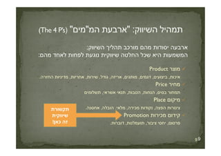 ‫השיווק‬ ‫תהליך‬ ‫מורכב‬ ‫מהם‬ ‫יסודות‬ ‫ארבעה‬;
‫מהם‬ ‫לאחד‬ ‫לפחות‬ ‫נוגעת‬ ‫שיווקית‬ ‫החלטה‬ ‫שכל‬ ‫היא‬ ‫המשמעות‬:
‫מוצר‬Product
‫איכות‬,‫ביצועים‬,‫דגמים‬,‫מותגים‬,‫אריזה‬,‫גודל‬,‫שירות‬,‫אחריות‬,‫החזרה‬ ‫מדיניות‬.
9
‫איכות‬,‫ביצועים‬,‫דגמים‬,‫מותגים‬,‫אריזה‬,‫גודל‬,‫שירות‬,‫אחריות‬,‫החזרה‬ ‫מדיניות‬.
‫מחיר‬Price
‫בסיס‬ ‫תמחור‬,‫הנחות‬,‫הטבות‬,‫אשראי‬ ‫תנאי‬,‫תשלומים‬
‫מיקום‬Place
‫הפצה‬ ‫צינורות‬,‫מכירה‬ ‫נקודות‬,‫מלאי‬,‫הובלה‬,‫אחסנה‬.
‫מכירות‬ ‫קידום‬Promotion
‫פרסום‬,‫ציבור‬ ‫יחסי‬,‫תועמלנות‬,‫דוברות‬.
9
‫תקשורת‬
‫שיווקית‬
‫כאן‬ ‫זה‬!
 