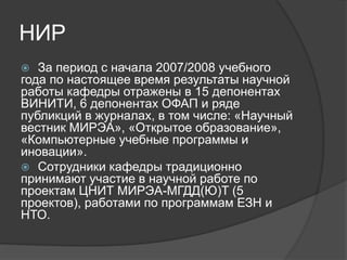 НИР
 За период с начала 2007/2008 учебного
года по настоящее время результаты научной
работы кафедры отражены в 15 депонентах
ВИНИТИ, 6 депонентах ОФАП и ряде
публикций в журналах, в том числе: «Научный
вестник МИРЭА», «Открытое образование»,
«Компьютерные учебные программы и
иновации».
 Сотрудники кафедры традиционно
принимают участие в научной работе по
проектам ЦНИТ МИРЭА-МГДД(Ю)Т (5
проектов), работами по программам ЕЗН и
НТО.
 