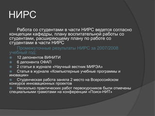 НИРС
Работа со студентами в части НИРС ведется согласно
концепции кафедры, плану воспитательной работы со
студентами, расширяющему плану по работе со
студентами в части НИРС
Промежуточные результаты НИРС за 2007/2008
учебный год:
 12 депонентов ВИНИТИ
 6 депонента ОФАП
 2 статьи в журнале «Научный вестник МИРЭА»
 Статья в журнале «Компьютерные учебные программы и
иновации»
 Студенческая работа заняла 2 место на Всероссийском
конкурсе инновационных проектов
 Несколько практических работ первокурсников были отмечены
специальными грамотами на конференции «Поиск-НИТ»
 