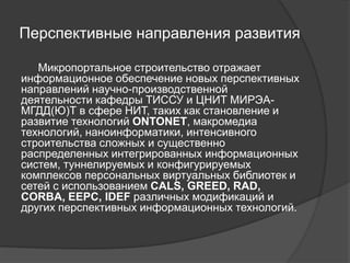Перспективные направления развития
Микропортальное строительство отражает
информационное обеспечение новых перспективных
направлений научно-производственной
деятельности кафедры ТИССУ и ЦНИТ МИРЭА-
МГДД(Ю)Т в сфере НИТ, таких как становление и
развитие технологий ONTONET, макромедиа
технологий, наноинформатики, интенсивного
строительства сложных и существенно
распределенных интегрированных информационных
систем, туннелируемых и конфигурируемых
комплексов персональных виртуальных библиотек и
сетей с использованием CALS, GREED, RAD,
CORBA, EEPC, IDEF различных модификаций и
других перспективных информационных технологий.
 