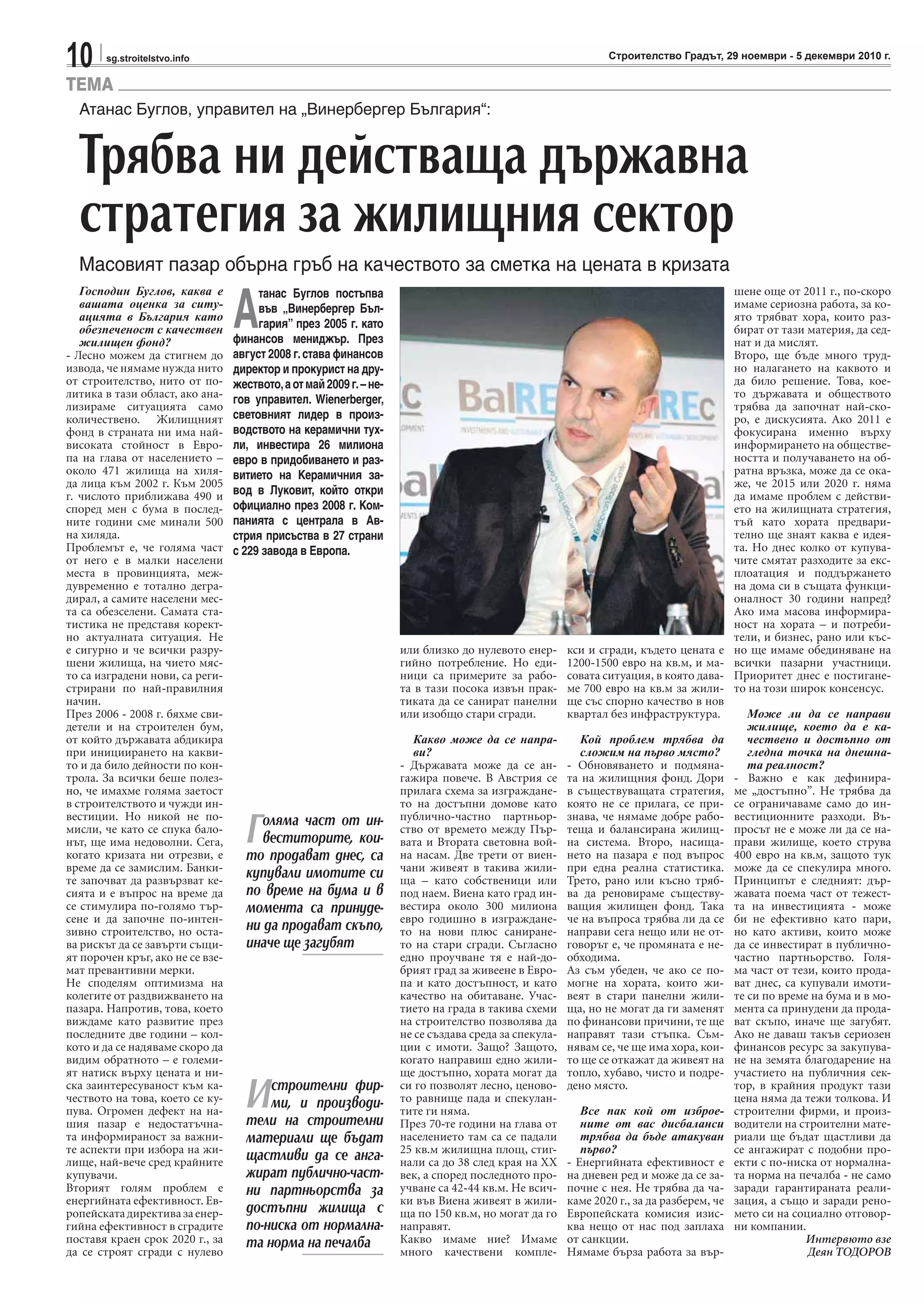 10 sg.stroitelstvo.info Строителство Градът, 29 ноември - 5 декември 2010 г.
TEMA
Атанас Буглов, управител на „Винербергер България“:
Трябва ни действаща държавна
стратегия за жилищния сектор
Масовият пазар обърна гръб на качеството за сметка на цената в кризата
Господин Буглов, каква е
вашата оценка за ситу-
ацията в България като
обезпеченост с качествен
жилищен фонд?
- Лесно можем да стигнем до
извода, че нямаме нужда нито
от строителство, нито от по-
литика в тази област, ако ана-
лизираме ситуацията само
количествено. Жилищният
фонд в страната ни има най-
високата стойност в Евро-
па на глава от населението –
около 471 жилища на хиля-
да лица към 2002 г. Към 2005
г. числото приближава 490 и
според мен с бума в послед-
ните години сме минали 500
на хиляда.
Проблемът е, че голяма част
от него е в малки населени
места в провинцията, меж-
дувременно е тотално дегра-
дирал, а самите населени мес-
та са обезселени. Самата ста-
тистика не представя корект-
но актуалната ситуация. Не
е сигурно и че всички разру-
шени жилища, на чието мяс-
то са изградени нови, са реги-
стрирани по най-правилния
начин.
През 2006 - 2008 г. бяхме сви-
детели и на строителен бум,
от който държавата абдикира
при инициирането на какви-
то и да било дейности по кон-
трола. За всички беше полез-
но, че имахме голяма заетост
в строителството и чужди ин-
вестиции. Но никой не по-
мисли, че като се спука бало-
нът, ще има недоволни. Сега,
когато кризата ни отрезви, е
време да се замислим. Банки-
те започват да развързват ке-
сията и е въпрос на време да
се стимулира по-голямо тър-
сене и да започне по-интен-
зивно строителство, но оста-
ва рискът да се завърти същи-
ят порочен кръг, ако не се взе-
мат превантивни мерки.
Не споделям оптимизма на
колегите от раздвижването на
пазара. Напротив, това, което
виждаме като развитие през
последните две години – кол-
кото и да се надяваме скоро да
видим обратното – е големи-
ят натиск върху цената и ни-
ска заинтересуваност към ка-
чеството на това, което се ку-
пува. Огромен дефект на на-
шия пазар е недостатъчна-
та информираност за важни-
те аспекти при избора на жи-
лище, най-вече сред крайните
купувачи.
Вторият голям проблем е
енергийната ефективност. Ев-
ропейскатадирективазаенер-
гийна ефективност в сградите
поставя краен срок 2020 г., за
да се строят сгради с нулево
или близко до нулевото енер-
гийно потребление. Но еди-
ници са примерите за рабо-
та в тази посока извън прак-
тиката да се санират панелни
или изобщо стари сгради.
Какво може да се напра-
ви?
- Държавата може да се ан-
гажира повече. В Австрия се
прилага схема за изграждане-
то на достъпни домове като
публично-частно партньор-
ство от времето между Пър-
вата и Втората световна вой-
на насам. Две трети от виен-
чани живеят в такива жили-
ща – като собственици или
под наем. Виена като град ин-
вестира около 300 милиона
евро годишно в изграждане-
то на нови плюс саниране-
то на стари сгради. Съгласно
едно проучване тя е най-до-
брият град за живеене в Евро-
па и като достъпност, и като
качество на обитаване. Учас-
тието на града в такива схеми
на строителство позволява да
не се създава среда за спекула-
ции с имоти. Защо? Защото,
когато направиш едно жили-
ще достъпно, хората могат да
си го позволят лесно, ценово-
то равнище пада и спекулан-
тите ги няма.
През 70-те години на глава от
населението там са се падали
25 кв.м жилищна площ, стиг-
нали са до 38 след края на XX
век, а според последното про-
учване са 42-44 кв.м. Не всич-
ки във Виена живеят в жили-
ща по 150 кв.м, но могат да го
направят.
Какво имаме ние? Имаме
много качествени компле-
кси и сгради, където цената е
1200-1500 евро на кв.м, и ма-
совата ситуация, в която дава-
ме 700 евро на кв.м за жили-
ще със спорно качество в нов
квартал без инфраструктура.
Кой проблем трябва да
сложим на първо място?
- Обновяването и подмяна-
та на жилищния фонд. Дори
в съществуващата стратегия,
която не се прилага, се при-
знава, че нямаме добре рабо-
теща и балансирана жилищ-
на система. Второ, насища-
нето на пазара е под въпрос
при една реална статистика.
Трето, рано или късно тряб-
ва да реновираме съществу-
ващия жилищен фонд. Така
че на въпроса трябва ли да се
направи сега нещо или не от-
говорът е, че промяната е не-
обходима.
Аз съм убеден, че ако се по-
могне на хората, които жи-
веят в стари панелни жили-
ща, но не могат да ги заменят
по финансови причини, те ще
направят тази стъпка. Съм-
нявам се, че ще има хора, кои-
то ще се откажат да живеят на
топло, хубаво, чисто и подре-
дено място.
Все пак кой от изброе-
ните от вас дисбаланси
трябва да бъде атакуван
първо?
- Енергийната ефективност е
на дневен ред и може да се за-
почне с нея. Не трябва да ча-
каме 2020 г., за да разберем, че
Европейската комисия изис-
ква нещо от нас под заплаха
от санкции.
Нямаме бърза работа за вър-
шене още от 2011 г., по-скоро
имаме сериозна работа, за ко-
ято трябват хора, които раз-
бират от тази материя, да сед-
нат и да мислят.
Второ, ще бъде много труд-
но налагането на каквото и
да било решение. Това, кое-
то държавата и обществото
трябва да започнат най-ско-
ро, е дискусията. Ако 2011 е
фокусирана именно върху
информирането на обществе-
ността и получаването на об-
ратна връзка, може да се ока-
же, че 2015 или 2020 г. няма
да имаме проблем с действи-
ето на жилищната стратегия,
тъй като хората предвари-
телно ще знаят каква е идея-
та. Но днес колко от купува-
чите смятат разходите за екс-
плоатация и поддържането
на дома си в същата функци-
оналност 30 години напред?
Ако има масова информира-
ност на хората – и потреби-
тели, и бизнес, рано или къс-
но ще имаме обединяване на
всички пазарни участници.
Приоритет днес е постигане-
то на този широк консенсус.
Може ли да се направи
жилище, което да е ка-
чествено и достъпно от
гледна точка на днешна-
та реалност?
- Важно е как дефинира-
ме „достъпно”. Не трябва да
се ограничаваме само до ин-
вестиционните разходи. Въ-
просът не е може ли да се на-
прави жилище, което струва
400 евро на кв.м, защото тук
може да се спекулира много.
Принципът е следният: дър-
жавата поема част от тежест-
та на инвестицията - може
би не ефективно като пари,
но като активи, които може
да се инвестират в публично-
частно партньорство. Голя-
ма част от тези, които прода-
ват днес, са купували имоти-
те си по време на бума и в мо-
мента са принудени да прода-
ват скъпо, иначе ще загубят.
Ако не даваш такъв сериозен
финансов ресурс за закупува-
не на земята благодарение на
участието на публичния сек-
тор, в крайния продукт тази
цена няма да тежи толкова. И
строителни фирми, и произ-
водители на строителни мате-
риали ще бъдат щастливи да
се ангажират с подобни про-
екти с по-ниска от нормална-
та норма на печалба - не само
заради гарантираната реали-
зация, а също и заради рено-
мето си на социално отговор-
ни компании.
Интервюто взе
Деян ТОДОРОВ
А
танас Буглов постъпва
във „Винербергер Бъл-
гария” през 2005 г. като
финансов мениджър. През
август 2008 г.става финансов
директор и прокурист на дру-
жеството,аотмай2009г.–не-
гов управител. Wienerberger,
световният лидер в произ-
водството на керамични тух-
ли, инвестира 26 милиона
евро в придобиването и раз-
витието на Керамичния за-
вод в Луковит, който откри
официално през 2008 г. Ком-
панията с централа в Ав-
стрия присъства в 27 страни
с 229 завода в Европа.
Голяма част от ин-
веститорите, кои-
то продават днес, са
купували имотите си
по време на бума и в
момента са принуде-
ни да продават скъпо,
иначе ще загубят
Истроителни фир-
ми, и производи-
тели на строителни
материали ще бъдат
щастливи да се анга-
жират публично-част-
ни партньорства за
достъпни жилища с
по-ниска от нормална-
та норма на печалба
 