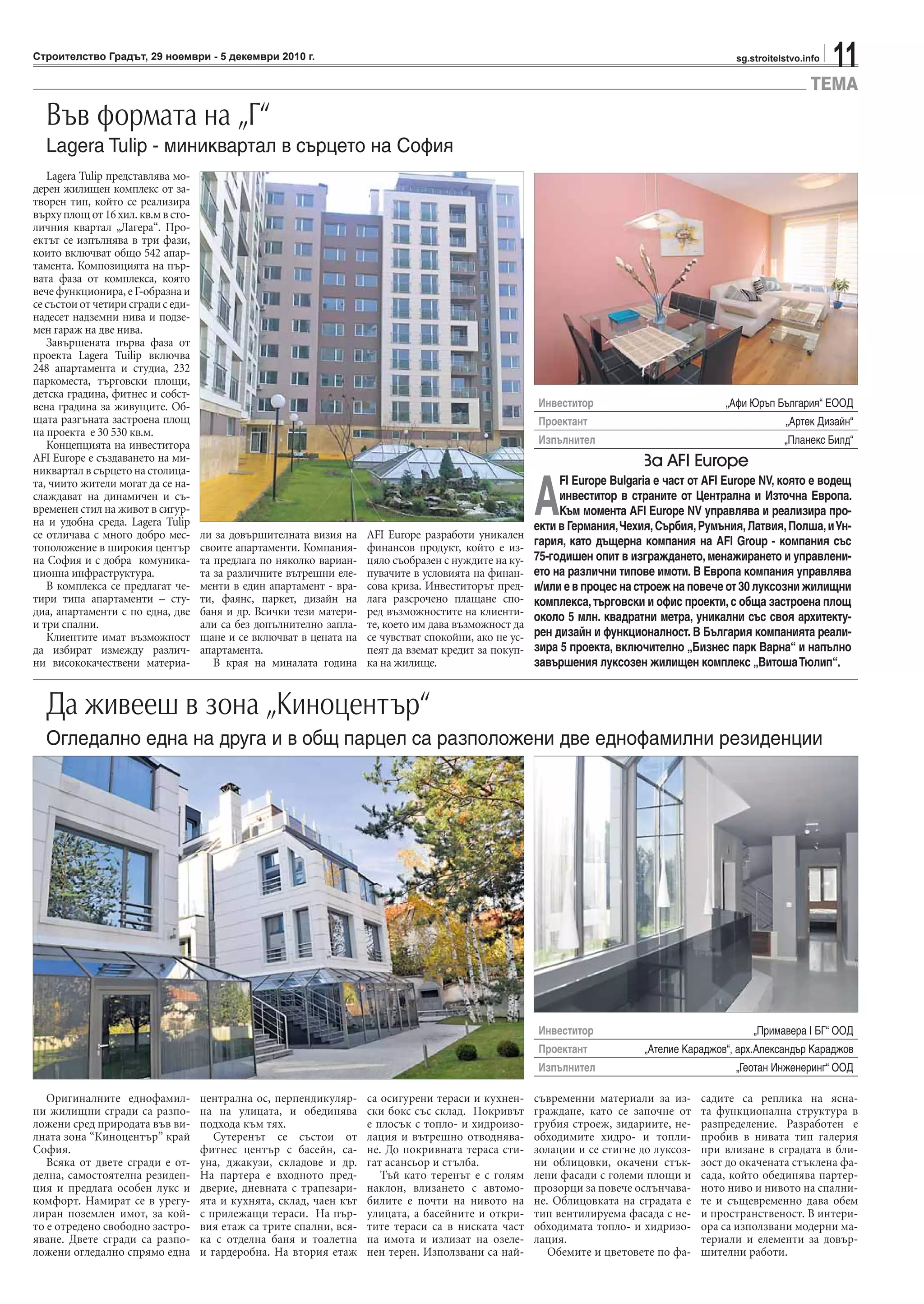 11sg.stroitelstvo.infoСтроителство Градът, 29 ноември - 5 декември 2010 г.
ТЕМА
Lagera Tulip представлява мо-
дерен жилищен комплекс от за-
творен тип, който се реализира
върхуплощот16хил.кв.мвсто-
личния квартал „Лагера“. Про-
ектът се изпълнява в три фази,
които включват общо 542 апар-
тамента. Композицията на пър-
вата фаза от комплекса, която
вече функционира, е Г-образна и
се състои от четири сгради с еди-
надесет надземни нива и подзе-
мен гараж на две нива.
Завършената първа фаза от
проекта Lagera Tuilip включва
248 апартамента и студиа, 232
паркоместа, търговски площи,
детска градина, фитнес и собст-
вена градина за живущите. Об-
щaтa разгъната застроена площ
на проекта е 30 530 кв.м.
Концепцията на инвеститора
AFI Europe е създаването на ми-
никвартал в сърцето на столица-
та, чиито жители могат да се на-
слаждават на динамичен и съ-
временен стил на живот в сигур-
на и удобна среда. Lagera Tulip
се отличава с много добро мес-
тоположение в широкия център
на София и с добра комуника-
ционна инфраструктура.
В комплекса се предлагат че-
тири типа апартаменти – сту-
диа, апартаменти с по една, две
и три спални.
Клиентите имат възможност
да избират измежду различ-
ни висококачествени материа-
ли за довършителната визия на
своите апартаменти. Компания-
та предлага по няколко вариан-
та за различните вътрешни еле-
менти в един апартамент - вра-
ти, фаянс, паркет, дизайн на
баня и др. Всички тези матери-
али са без допълнително запла-
щане и се включват в цената на
апартамента.
В края на миналата година
AFI Europe разработи уникален
финансов продукт, който е из-
цяло съобразен с нуждите на ку-
пувачите в условията на финан-
сова криза. Инвеститорът пред-
лага разсрочено плащане спо-
ред възможностите на клиенти-
те, което им дава възможност да
се чувстват спокойни, ако не ус-
пеят да вземат кредит за покуп-
ка на жилище.
Във формата на „Г“
Lagera Tulip - миниквартал в сърцето на София
За AFI Europe
A
FI Europe Bulgaria е част от AFI Europe NV, която е водещ
инвеститор в страните от Централна и Източна Европа.
Към момента AFI Europe NV управлява и реализира про-
екти в Германия,Чехия,Сърбия,Румъния,Латвия,Полша,иУн-
гария, като дъщерна компания на AFI Group - компания със
75-годишен опит в изграждането, менажирането и управлени-
ето на различни типове имоти. В Европа компания управлява
и/или е в процес на строеж на повече от 30 луксозни жилищни
комплекса, търговски и офис проекти, с обща застроена площ
около 5 млн. квадратни метра, уникални със своя архитекту-
рен дизайн и функционалност. В България компанията реали-
зира 5 проекта, включително „Бизнес парк Варна“ и напълно
завършения луксозен жилищен комплекс „ВитошаТюлип“.
Инвеститор „Афи Юръп България“ ЕООД
Проектант „Артек Дизайн“
Изпълнител „Планекс Билд“
Инвеститор „Примавера I БГ“ ООД
Проектант „Ателие Караджов“, арх.Александър Караджов
Изпълнител „Геотан Инженеринг“ ООД
Оригиналните еднофамил-
ни жилищни сгради са разпо-
ложени сред природата във ви-
лната зона “Киноцентър” край
София.
Всяка от двете сгради е от-
делна, самостоятелна резиден-
ция и предлага особен лукс и
комфорт. Намират се в урегу-
лиран поземлен имот, за кой-
то е отредено свободно застро-
яване. Двете сгради са разпо-
ложени огледално спрямо една
централна ос, перпендикуляр-
на на улицата, и обединява
подхода към тях.
Сутеренът се състои от
фитнес център с басейн, са-
уна, джакузи, складове и др.
На партера е входното пред-
дверие, дневната с трапезари-
ята и кухнята, склад, чаен кът
с прилежащи тераси. На пър-
вия етаж са трите спални, вся-
ка с отделна баня и тоалетна
и гардеробна. На втория етаж
са осигурени тераси и кухнен-
ски бокс със склад. Покривът
е плосък с топло- и хидроизо-
лация и вътрешно отводнява-
не. До покривната тераса сти-
гат асансьор и стълба.
Тъй като теренът е с голям
наклон, влизането с автомо-
билите е почти на нивото на
улицата, а басейните и откри-
тите тераси са в ниската част
на имота и излизат на озеле-
нен терен. Използвани са най-
съвременни материали за из-
граждане, като се започне от
грубия строеж, зидариите, не-
обходимите хидро- и топли-
золации и се стигне до луксоз-
ни облицовки, окачени стък-
лени фасади с големи площи и
прозорци за повече ослънчава-
не. Облицовката на сградата е
тип вентилируема фасада с не-
обходимата топло- и хидризо-
лация.
Обемите и цветовете по фа-
садите са реплика на ясна-
та функционална структура в
разпределение. Разработен е
пробив в нивата тип галерия
при влизане в сградата в бли-
зост до окачената стъклена фа-
сада, който обединява партер-
ното ниво и нивото на спални-
те и същевременно дава обем
и пространственост. В интери-
ора са използвани модерни ма-
териали и елементи за довър-
шителни работи.
Да живееш в зона „Киноцентър“
Огледално една на друга и в общ парцел са разположени две еднофамилни резиденции
 