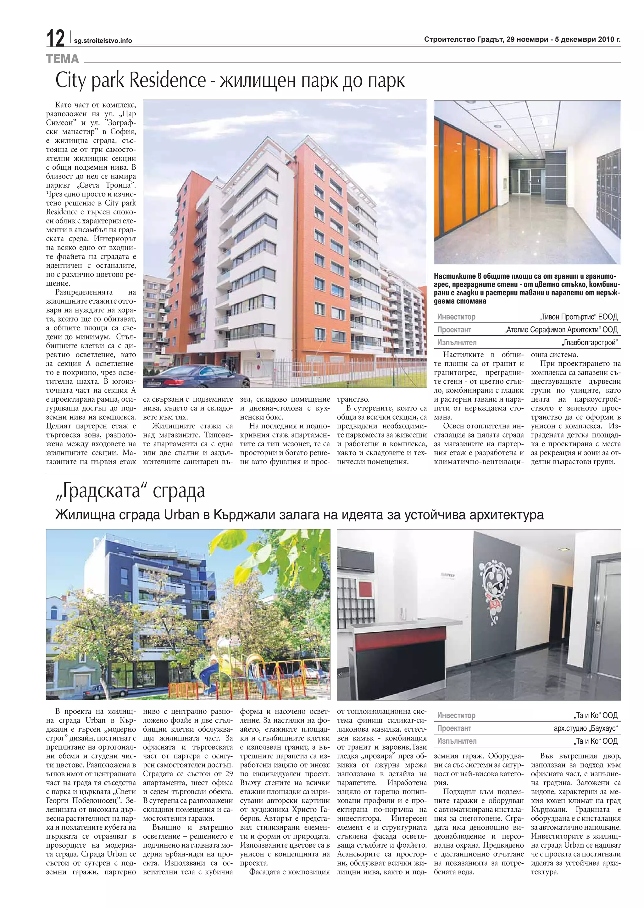 12 sg.stroitelstvo.info Строителство Градът, 29 ноември - 5 декември 2010 г.
TEMA
Като част от комплекс,
разположен на ул. „Цар
Симеон” и ул. ”Зограф-
ски манастир” в София,
е жилищна сграда, със-
тояща се от три самосто-
ятелни жилищни секции
с общи подземни нива. В
близост до нея се намира
паркът „Света Троица”.
Чрез едно просто и изчис-
тено решение в City park
Residence е търсен споко-
ен облик с характерни еле-
менти в ансамбъл на град-
ската среда. Интериорът
на всяко едно от входни-
те фоайета на сградата е
идентичен с останалите,
но с различно цветово ре-
шение.
Разпределенията на
жилищнитеетажитеотго-
варя на нуждите на хора-
та, които ще го обитават,
а общите площи са све-
дени до минимум. Стъл-
бищните клетки са с ди-
ректно осветление, като
за секция А осветление-
то e покривно, чрез осве-
тителна шахта. В югоиз-
точната част на секция А
е проектирана рампа, оси-
гуряваща достъп до под-
земни нива на комплекса.
Целият партерен етаж е
търговска зона, разполо-
жена между входовете на
жилищните секции. Ма-
газините на първия етаж
са свързани с подземните
нива, където са и складо-
вете към тях.
Жилищните етажи са
над магазините. Типови-
те апартаменти са с една
или две спални и задъл-
жителните санитарен въ-
зел, складово помещение
и дневна-столова с кух-
ненски бокс.
На последния и подпо-
кривния етаж апартамен-
тите са тип мезонет, те са
просторни и богато реше-
ни като функция и прос-
транство.
В сутерените, които са
общи за всички секции, са
предвидени необходими-
те паркоместа за живеещи
и работещи в комплекса,
както и складовите и тех-
нически помещения.
Настилките в общи-
те площи са от гранит и
гранитогрес, преградни-
те стени - от цветно стък-
ло, комбинирани с гладки
и растерни тавани и пара-
пети от неръждаема сто-
мана.
Освен отоплителна ин-
сталация за цялата сграда
за магазините на партер-
ния етаж е разработена и
климатично-вентилаци-
онна система.
При проектирането на
комплекса са запазени съ-
ществуващите дървесни
групи по улиците, като
целта на паркоустрой-
ството е зеленото прос-
транство да се оформи в
унисон с комплекса. Из-
градената детска площад-
ка е проектирана с места
за рекреация и зони за от-
делни възрастови групи.
City park Residence - жилищен парк до парк
Инвеститор „Тивон Пропъртис“ ЕООД
Проектант „Ателие Серафимов Архитекти“ ООД
Изпълнител „Главболгарстрой“
Настилките в общите площи са от гранит и гранито-
грес, преградните стени - от цветно стъкло, комбини-
рани с гладки и растерни тавани и парапети от неръж-
даема стомана
В проекта на жилищ-
на сграда Urban в Кър-
джали е търсен „модерно
строг” дизайн, постигнат с
преплитане на ортогонал-
ни обеми и студени чис-
ти цветове. Разположена в
ъглов имот от централната
част на града тя съседства
с парка и църквата „Свети
Георги Победоносец”. Зе-
ленината от високата дър-
весна растителност на пар-
ка и позлатените кубета на
църквата се отразяват в
прозорците на модерна-
та сграда. Сграда Urban се
състои от сутерен с под-
земни гаражи, партерно
ниво с централно разпо-
ложено фоайе и две стъл-
бищни клетки обслужва-
щи жилищната част. За
офисната и търговската
част от партера е осигу-
рен самостоятелен достъп.
Сградата се състои от 29
апартамента, шест офиса
и седем търговски обекта.
В сутерена са разположени
складови помещения и са-
мостоятелни гаражи.
Външно и вътрешно
осветление – решението е
подчинено на главната мо-
дерна ърбан-идея на про-
екта. Използвани са ос-
ветителни тела с кубична
форма и насочено освет-
ление. За настилки на фо-
айето, етажните площад-
ки и стълбищните клетки
е използван гранит, а въ-
трешните парапети са из-
работени изцяло от инокс
по индивидуален проект.
Върху стените на всички
етажни площадки са изри-
сувани авторски картини
от художника Христо Га-
беров. Авторът е предста-
вил стилизирани елемен-
ти и форми от природата.
Използваните цветове са в
унисон с концепцията на
проекта.
Фасадата е композиция
от топлоизолационна сис-
тема финиш силикат-си-
ликонова мазилка, естест-
вен камък - комбинация
от гранит и варовик.Тази
гледка „прозира” през об-
вивка от ажурна мрежа
използвана в детайла на
парапетите. Изработена
изцяло от горещо поцин-
ковани профили и е про-
ектирана по-поръчка на
инвеститора. Интересен
елемент е и структурната
стъклена фасада осветя-
ваща стълбите и фоайето.
Асансьорите са простор-
ни, обслужват всички жи-
лищни нива, както и под-
земния гараж. Оборудва-
ни са със системи за сигур-
ност от най-висока катего-
рия.
Подходът към подзем-
ните гаражи е оборудван
с автоматизирана инстала-
ция за снеготопене. Сгра-
дата има денонощно ви-
деонаблюдение и персо-
нална охрана. Предвидено
е дистанционно отчитане
на показанията за потре-
бената вода.
Във вътрешния двор,
използван за подход към
офисната част, е изпълне-
на градина. Заложени са
видове, характерни за ме-
кия южен климат на град
Кърджали. Градината е
оборудвана е с инсталация
заавтоматичнонапояване.
Инвеститорите в жилищ-
на сграда Urban се надяват
че с проекта са постигнали
идеята за устойчива архи-
тектура.
„Градската“ сграда
Жилищна сграда Urban в Кърджали залага на идеята за устойчива архитектура
Инвеститор „Та и Ко“ ООД
Проектант арх.студио „Баухаус“
Изпълнител „Та и Ко“ ООД
 
