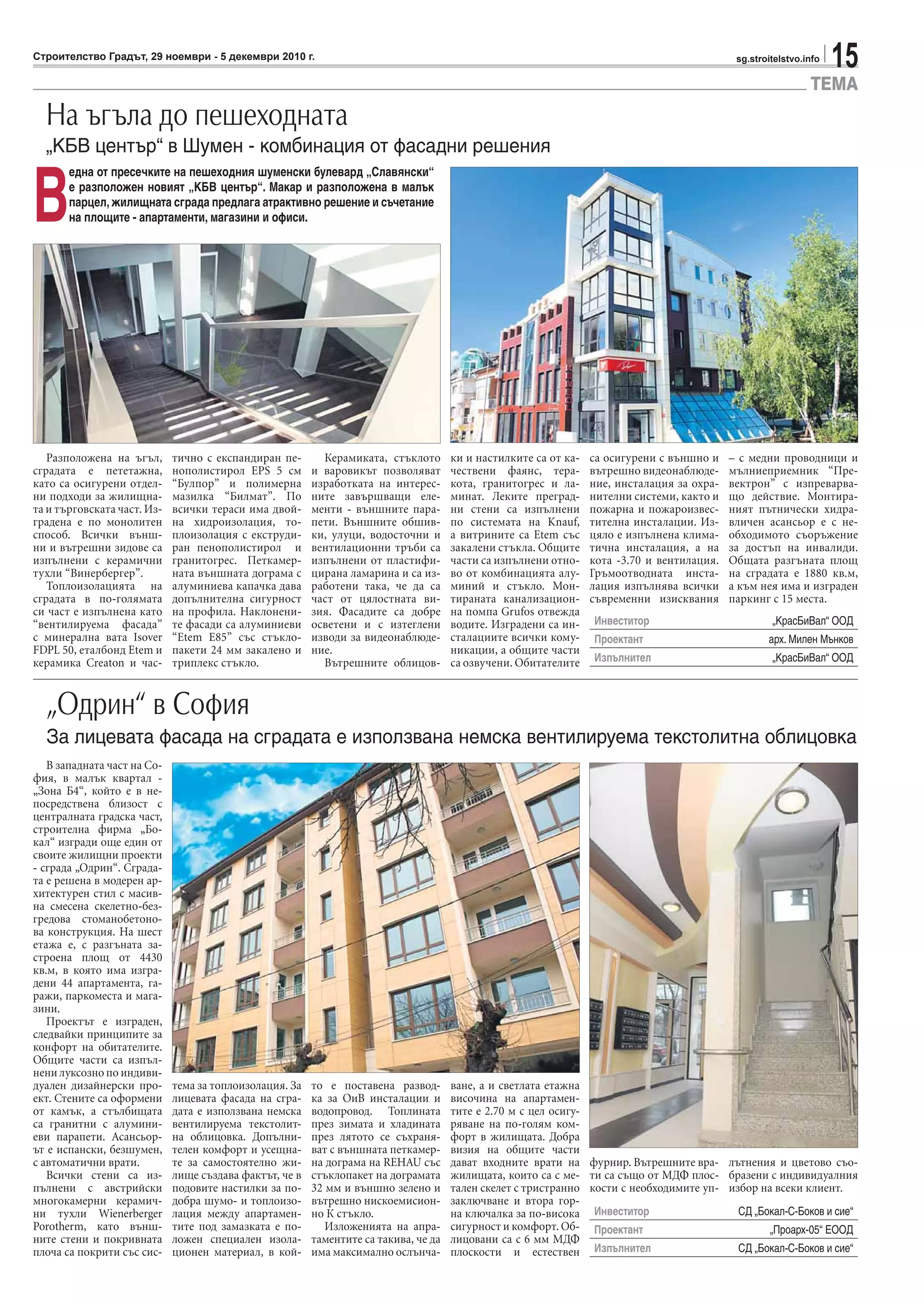 15sg.stroitelstvo.infoСтроителство Градът, 29 ноември - 5 декември 2010 г.
ТЕМА
Разположена на ъгъл,
сградата е пететажна,
като са осигурени отдел-
ни подходи за жилищна-
та и търговската част. Из-
градена е по монолитен
способ. Всички външ-
ни и вътрешни зидове са
изпълнени с керамични
тухли “Винербергер”.
Топлоизолацията на
сградата в по-голямата
си част е изпълнена като
“вентилируема фасада”
с минерална вата Isover
FDPL 50, еталбонд Еtem и
керамика Creaton и час-
тично с експандиран пе-
нополистирол EPS 5 см
“Булпор” и полимерна
мазилка “Билмат”. По
всички тераси има двой-
на хидроизолация, то-
плоизолация с екструди-
ран пенополистирол и
гранитогрес. Петкамер-
ната външната дограма с
алуминиева капачка дава
допълнителна сигурност
на профила. Наклонени-
те фасади са алуминиеви
“Еtem Е85” със стъкло-
пакети 24 мм закалено и
триплекс стъкло.
Керамиката, стъклото
и варовикът позволяват
изработката на интерес-
ните завършващи еле-
менти - външните пара-
пети. Външните обшив-
ки, улуци, водосточни и
вентилационни тръби са
изпълнени от пластифи-
цирана ламарина и са из-
работени така, че да са
част от цялостната ви-
зия. Фасадите са добре
осветени и с изтеглени
изводи за видеонаблюде-
ние.
Вътрешните облицов-
ки и настилките са от ка-
чествени фаянс, тера-
кота, гранитогрес и ла-
минат. Леките преград-
ни стени са изпълнени
по системата на Knauf,
а витрините са Etem със
закалени стъкла. Общите
части са изпълнени отно-
во от комбинацията алу-
миний и стъкло. Мон-
тираната канализацион-
на помпа Grufos отвежда
водите. Изградени са ин-
сталациите всички кому-
никации, а общите части
са озвучени. Обитателите
са осигурени с външно и
вътрешно видеонаблюде-
ние, инсталация за охра-
нителни системи, както и
пожарна и пожароизвес-
тителна инсталации. Из-
цяло е изпълнена клима-
тична инсталация, а на
кота -3.70 и вентилация.
Гръмоотводната инста-
лация изпълнява всички
съвременни изисквания
– с медни проводници и
мълниеприемник “Пре-
вектрон” с изпреварва-
що действие. Монтира-
ният пътнически хидра-
вличен асансьор е с не-
обходимото съоръжение
за достъп на инвалиди.
Общата разгъната площ
на сградата е 1880 кв.м,
а към нея има и изграден
паркинг с 15 места.
На ъгъла до пешеходната
„КБВ център“ в Шумен - комбинация от фасадни решения
За лицевата фасада на сградата е използвана немска вентилируема текстолитна облицовка
В
една от пресечките на пешеходния шуменски булевард „Славянски“
е разположен новият „КБВ център“. Макар и разположена в малък
парцел, жилищната сграда предлага атрактивно решение и съчетание
на площите - апартаменти, магазини и офиси.
Инвеститор „КрасБиВал“ ООД
Проектант арх. Милен Мънков
Изпълнител „КрасБиВал“ ООД
Инвеститор СД „Бокал-С-Боков и сие“
Проектант „Проарх-05“ ЕООД
Изпълнител СД „Бокал-С-Боков и сие“
В западната част на Со-
фия, в малък квартал -
„Зона Б4“, който е в не-
посредствена близост с
централната градска част,
строителна фирма „Бо-
кал“ изгради още един от
своите жилищни проекти
- сграда „Одрин“. Сграда-
та е решена в модерен ар-
хитектурен стил с масив-
на смесена скелетно-без-
гредова стоманобетоно-
ва конструкция. На шест
етажа е, с разгъната за-
строена площ от 4430
кв.м, в която има изгра-
дени 44 апартамента, га-
ражи, паркоместа и мага-
зини.
Проектът е изграден,
следвайки принципите за
конфорт на обитателите.
Общите части са изпъл-
нени луксозно по индиви-
дуален дизайнерски про-
ект. Стените са оформени
от камък, а стълбищата
са гранитни с алумини-
еви парапети. Асансьор-
ът е испански, безшумен,
с автоматични врати.
Всички стени са из-
пълнени с австрийски
многокамерни керамич-
ни тухли Wienerberger
Porotherm, като външ-
ните стени и покривната
плоча са покрити със сис-
тема за топлоизолация. За
лицевата фасада на сгра-
дата е използвана немска
вентилируема текстолит-
на облицовка. Допълни-
телен комфорт и усещна-
те за самостоятелно жи-
лище създава фактът, че в
подовите настилки за по-
добра шумо- и топлоизо-
лация между апартамен-
тите под замазката е по-
ложен специален изола-
ционен материал, в кой-
то е поставена развод-
ка за ОиВ инсталации и
водопровод. Топлината
през зимата и хладината
през лятото се съхраня-
ват с външната петкамер-
на дограма на REHAU със
стъклопакет на дограмата
32 мм и външно зелено и
вътрешно нискоемисион-
но К стъкло.
Изложенията на апра-
таментите са такива, че да
има максимално ослънча-
ване, а и светлата етажна
височина на апартамен-
тите е 2.70 м с цел осигу-
ряване на по-голям ком-
форт в жилищата. Добра
визия на общите части
дават входните врати на
жилищата, които са с ме-
тален скелет с тристранно
заключване и втора гор-
на ключалка за по-висока
сигурност и комфорт. Об-
лицовани са с 6 мм МДФ
плоскости и естествен
фурнир. Вътрешните вра-
ти са също от МДФ плос-
кости с необходимите уп-
лътнения и цветово съо-
бразени с индивидуалния
избор на всеки клиент.
„Одрин“ в София
 