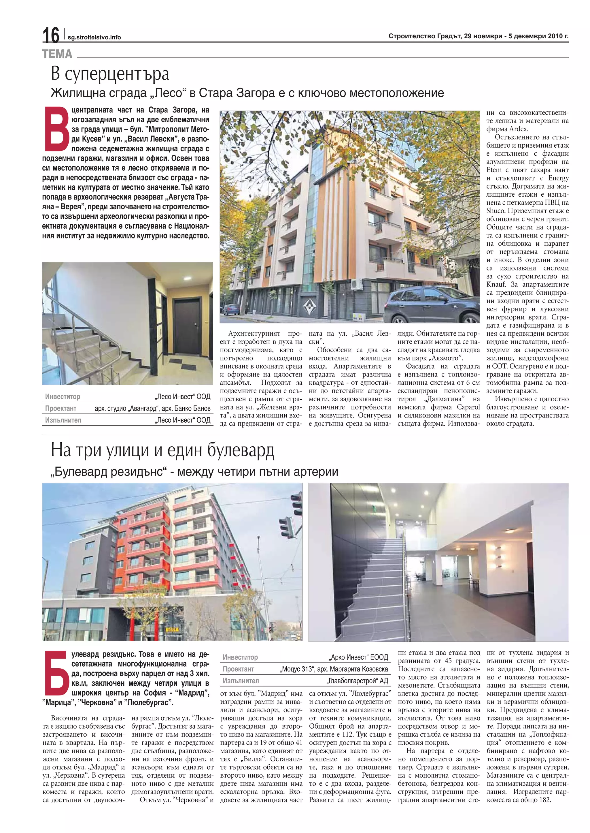 16 sg.stroitelstvo.info Строителство Градът, 29 ноември - 5 декември 2010 г.
TEMA
Архитектурният про-
ект е изработен в духа на
постмодернизма, като е
потърсено подходящо
вписване в околната среда
и оформяне на цялостен
ансамбъл. Подходът за
подземните гаражи е осъ-
ществен с рампа от стра-
ната на ул. „Железни вра-
та”, а двата жилищни вхо-
да са предвидени от стра-
ната на ул. „Васил Лев-
ски”.
Обособени са два са-
мостоятелни жилищни
входа. Апартаментите в
сградата имат различна
квадратура - от едностай-
ни до петстайни апарта-
менти, за задоволяване на
различните потребности
на живущите. Осигурена
е достъпна среда за инва-
лиди. Обитателите на гор-
ните етажи могат да се на-
сладят на красивата гледка
към парк „Аязмото”.
Фасадата на сградата
е изпълнена с топлоизо-
лационна система от 6 см
експандиран пенополис-
тирол „Далматина” на
немската фирма Caparol
и силиконови мазилки на
същата фирма. Използва-
ни са висококачествени-
те лепила и материали на
фирма Ardex.
Остъклението на стъл-
бището и приземния етаж
е изпълнено с фасадни
алуминиеви профили на
Еtem с цвят сахара найт
и стъклопакет с Energy
стъкло. Дограмата на жи-
лищните етажи е изпъл-
нена с петкамерна ПВЦ на
Shuco. Приземният етаж е
облицован с черен гранит.
Общите части на сграда-
та са изпълнени с гранит-
на облицовка и парапет
от неръждаема стомана
и инокс. В отделни зони
са използвани системи
за сухо строителство на
Knauf. За апартаментите
са предвидени блиндира-
ни входни врати с естест-
вен фурнир и луксозни
интериорни врати. Сгра-
дата е газифицирана и в
нея са предвидени всички
видове инсталации, необ-
ходими за съвременното
жилище, видеодомофони
и СОТ. Осигурено е и под-
гряване на откритата ав-
томобилна рампа за под-
земните гаражи.
Извършено е цялостно
благоустрояване и озеле-
няване на пространствата
около сградата.
В суперцентъра
Жилищна сграда „Лесо“ в Стара Загора е с ключово местоположение
В
централната част на Стара Загора, на
югозападния ъгъл на две емблематични
за града улици – бул. ”Митрополит Мето-
ди Кусев” и ул. „Васил Левски”, е разпо-
ложена седеметажна жилищна сграда с
подземни гаражи, магазини и офиси. Освен това
си местоположение тя е лесно откриваема и по-
ради в непосредствената близост със сграда - па-
метник на културата от местно значение.Тъй като
попада в археологическия резерват „АвгустаТра-
яна – Верея”,преди започването на строителство-
то са извършени археологически разкопки и про-
ектната документация е съгласувана с Национал-
ния институт за недвижимо културно наследство.
Инвеститор „Лесо Инвест“ ООД
Проектант арх. студио „Авангард“, aрх. Банко Банов
Изпълнител „Лесо Инвест“ ООД
Височината на сграда-
та е изцяло съобразена със
застрояването и височи-
ната в квартала. На пър-
вите две нива са разполо-
жени магазини с подхо-
ди откъм бул. „Мадрид“ и
ул. „Черковна“. В сутерена
са развити две нива с пар-
коместа и гаражи, които
са достъпни от двупосоч-
на рампа откъм ул. ”Люле-
бургас”. Достъпът за мага-
зините от към подземни-
те гаражи е посредством
две стълбища, разположе-
ни на източния фронт, и
асансьори към едната от
тях, отделени от подзем-
ното ниво с две метални
димогазоуплътнени врати.
Откъм ул. “Черковна” и
от към бул. ”Мадрид” има
изградени рампи за инва-
лиди и асансьори, осигу-
ряващи достъпа на хора
с увреждания до второ-
то ниво на магазините. На
партера са и 19 от общо 41
магазина, като единият от
тях е „Билла“. Останали-
те търговски обекти са на
второто ниво, като между
двете нива магазини има
ескалаторна връзка. Вхо-
довете за жилищната част
са откъм ул. ”Люлебургас”
и съответно са отделени от
входовете за магазините и
от техните комуникации.
Общият брой на апарта-
ментите е 112. Тук също е
осигурен достъп на хора с
увреждания както по от-
ношение на асансьори-
те, така и по отношение
на подходите. Решение-
то е с два входа, разделе-
ни с деформационна фуга.
Развити са шест жилищ-
ни етажа и два етажа под
равнината от 45 градуса.
Последните са запазено-
то място на ателиетата и
мезонетите. Стълбищната
клетка достига до послед-
ното ниво, на което няма
връзка с вторите нива на
ателиетата. От това ниво
посредством отвор и мо-
ряшка стълба се излиза на
плоския покрив.
На партера е отделе-
но помещението за пор-
тиер. Сградата е изпълне-
на с монолитна стомано-
бетонова, безгредова кон-
струкция, вътрешни пре-
градни апартаментни сте-
ни от тухлена зидария и
външни стени от тухле-
на зидария. Допълнител-
но е положена топлоизо-
лация на външни стени,
минерални цветни мазил-
ки и керамични облицов-
ки. Предвидена е клима-
тизация на апартаменти-
те. Поради липсата на ин-
сталации на „Топлофика-
ция“ отоплението е ком-
бинирано с нафтово ко-
телно и резервоар, разпо-
ложени в първия сутерен.
Магазините са с централ-
на климатизация и венти-
лация. Изградените пар-
коместа са общо 182.
На три улици и един булевард
„Булевард резидънс“ - между четири пътни артерии
Б
улевард резидънс. Това е името на де-
сететажната многофункционална сгра-
да, построена върху парцел от над 3 хил.
кв.м, заключен между четири улици в
широкия център на София - “Мадрид”,
”Марица”, ”Черковна” и ”Люлебургас”.
Инвеститор „Арко Инвест“ ЕООД
Проектант „Модус 313“, арх. Маргарита Козовска
Изпълнител „Главболгарстрой“ АД
 