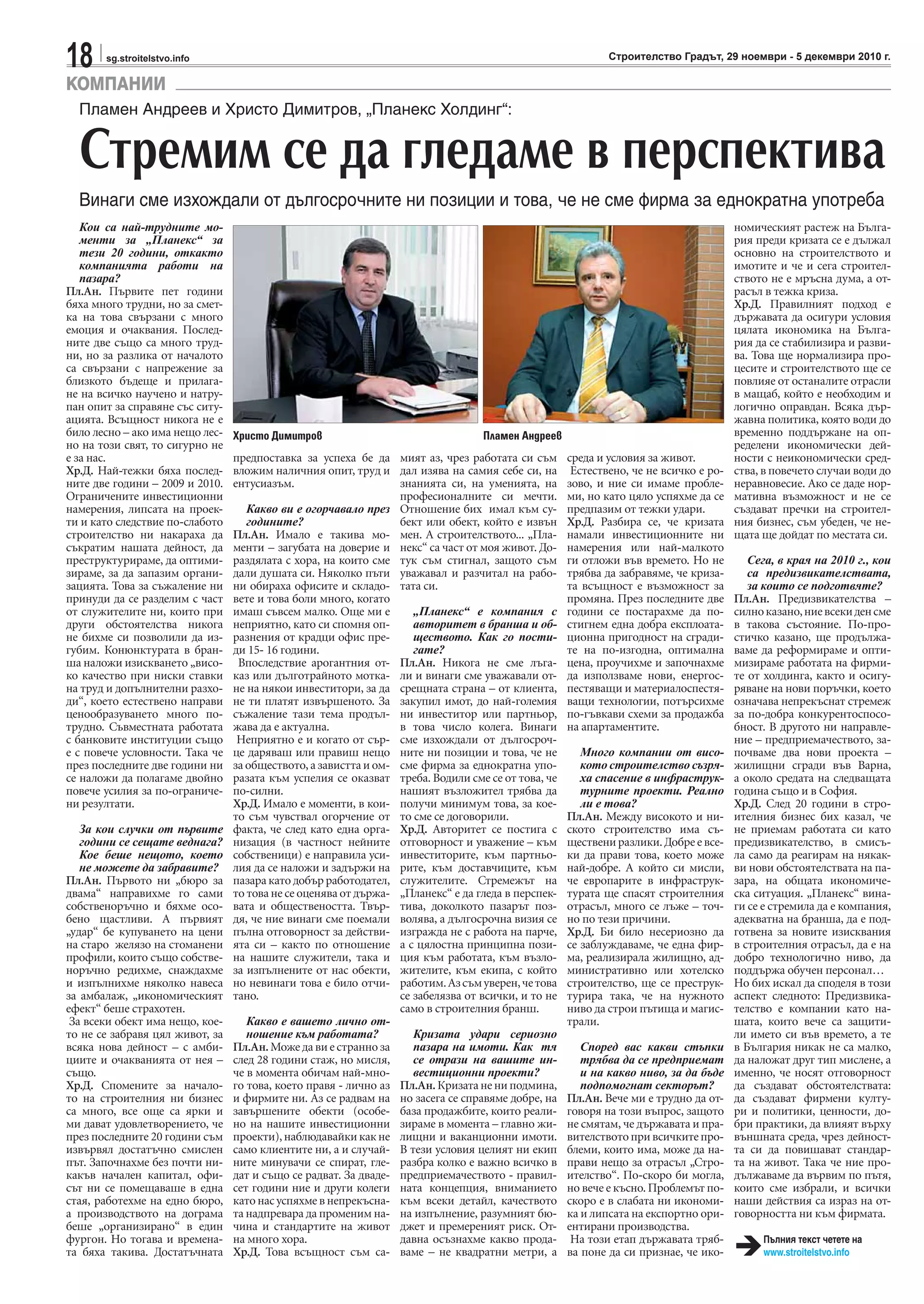 18 sg.stroitelstvo.info Строителство Градът, 29 ноември - 5 декември 2010 г.
Кои са най-трудните мо-
менти за „Планекс“ за
тези 20 години, откакто
компанията работи на
пазара?
Пл.Ан. Първите пет години
бяха много трудни, но за смет-
ка на това свързани с много
емоция и очаквания. Послед-
ните две също са много труд-
ни, но за разлика от началото
са свързани с напрежение за
близкото бъдеще и прилага-
не на всичко научено и натру-
пан опит за справяне със ситу-
ацията. Всъщност никога не е
било лесно – ако има нещо лес-
но на този свят, то сигурно не
е за нас.
Хр.Д. Най-тежки бяха послед-
ните две години – 2009 и 2010.
Ограничените инвестиционни
намерения, липсата на проек-
ти и като следствие по-слабото
строителство ни накараха да
съкратим нашата дейност, да
преструктурираме, да оптими-
зираме, за да запазим органи-
зацията. Това за съжаление ни
принуди да се разделим с част
от служителите ни, които при
други обстоятелства никога
не бихме си позволили да из-
губим. Конюнктурата в бран-
ша наложи изискването „висо-
ко качество при ниски ставки
на труд и допълнителни разхо-
ди“, което естествено направи
ценообразуването много по-
трудно. Съвместната работата
с банковите институции също
е с повече условности. Така че
през последните две години ни
се наложи да полагаме двойно
повече усилия за по-ограниче-
ни резултати.
За кои случки от първите
години се сещате веднага?
Кое беше нещото, което
не можете да забравите?
Пл.Ан. Първото ни „бюро за
двама“ направихме го сами
собственоръчно и бяхме осо-
бено щастливи. А първият
„удар“ бе купуването на цени
на старо желязо на стоманени
профили, които също собстве-
норъчно редихме, снаждахме
и изпълнихме няколко навеса
за амбалаж, „икономическият
ефект“ беше страхотен.
За всеки обект има нещо, кое-
то не се забравя цял живот, за
всяка нова дейност – с амби-
циите и очакванията от нея –
също.
Хр.Д. Спомените за начало-
то на строителния ни бизнес
са много, все още са ярки и
ми дават удовлетворението, че
през последните 20 години съм
извървял достатъчно смислен
път. Започнахме без почти ни-
какъв начален капитал, офи-
сът ни се помещаваше в една
стая, работехме на едно бюро,
а производството на дограма
беше „организирано“ в един
фургон. Но тогава и времена-
та бяха такива. Достатъчната
предпоставка за успеха бе да
вложим наличния опит, труд и
ентусиазъм.
Какво ви е огорчавало през
годините?
Пл.Ан. Имало е такива мо-
менти – загубата на доверие и
раздялата с хора, на които сме
дали душата си. Няколко пъти
ни обираха офисите и складо-
вете и това боли много, когато
имаш съвсем малко. Още ми е
неприятно, като си спомня оп-
разнения от крадци офис пре-
ди 15- 16 години.
Впоследствие арогантния от-
каз или дълготрайното мотка-
не на някои инвеститори, за да
не ти платят извършеното. За
съжаление тази тема продъл-
жава да е актуална.
Неприятно е и когато от сър-
це даряваш или правиш нещо
за обществото, а завистта и ом-
разата към успелия се оказват
по-силни.
Хр.Д. Имало е моменти, в кои-
то съм чувствал огорчение от
факта, че след като една орга-
низация (в частност нейните
собственици) е направила уси-
лия да се наложи и задържи на
пазара като добър работодател,
то това не се оценява от държа-
вата и обществеността. Твър-
дя, че ние винаги сме поемали
пълна отговорност за действи-
ята си – както по отношение
на нашите служители, така и
за изпълнените от нас обекти,
но невинаги това е било отчи-
тано.
Какво е вашето лично от-
ношение към работата?
Пл.Ан. Може да ви е странно за
след 28 години стаж, но мисля,
че в момента обичам най-мно-
го това, което правя - лично аз
и фирмите ни. Аз се радвам на
завършените обекти (особе-
но на нашите инвестиционни
проекти), наблюдавайки как не
само клиентите ни, а и случай-
ните минувачи се спират, гле-
дат и също се радват. За дваде-
сет години ние и други колеги
като нас успяхме в непрекъсна-
та надпревара да променим на-
чина и стандартите на живот
на много хора.
Хр.Д. Това всъщност съм са-
мият аз, чрез работата си съм
дал изява на самия себе си, на
знанията си, на уменията, на
професионалните си мечти.
Отношение бих имал към су-
бект или обект, който е извън
мен. А строителството... „Пла-
некс“ са част от моя живот. До-
тук съм стигнал, защото съм
уважавал и разчитал на рабо-
тата си.
„Планекс“ е компания с
авторитет в бранша и об-
ществото. Как го пости-
гате?
Пл.Ан. Никога не сме лъга-
ли и винаги сме уважавали от-
срещната страна – от клиента,
закупил имот, до най-големия
ни инвеститор или партньор,
в това число колега. Винаги
сме изхождали от дългосроч-
ните ни позиции и това, че не
сме фирма за еднократна упо-
треба. Водили сме се от това, че
нашият възложител трябва да
получи минимум това, за кое-
то сме се договорили.
Хр.Д. Авторитет се постига с
отговорност и уважение – към
инвеститорите, към партньо-
рите, към доставчиците, към
служителите. Стремежът на
„Планекс“ е да гледа в перспек-
тива, доколкото пазарът поз-
волява, а дългосрочна визия се
изгражда не с работа на парче,
а с цялостна принципна пози-
ция към работата, към възло-
жителите, към екипа, с който
работим.Азсъмуверен,четова
се забелязва от всички, и то не
само в строителния бранш.
Кризата удари сериозно
пазара на имоти. Как тя
се отрази на вашите ин-
вестиционни проекти?
Пл.Ан. Кризата не ни подмина,
но засега се справяме добре, на
база продажбите, които реали-
зираме в момента – главно жи-
лищни и ваканционни имоти.
В тези условия целият ни екип
разбра колко е важно всичко в
предприемачеството - правил-
ната концепция, вниманието
към всеки детайл, качеството
на изпълнение, разумният бю-
джет и премереният риск. От-
давна осъзнахме какво прода-
ваме – не квадратни метри, а
среда и условия за живот.
Естествено, че не всичко е ро-
зово, и ние си имаме пробле-
ми, но като цяло успяхме да се
предпазим от тежки удари.
Хр.Д. Разбира се, че кризата
намали инвестиционните ни
намерения или най-малкото
ги отложи във времето. Но не
трябва да забравяме, че криза-
та всъщност е възможност за
промяна. През последните две
години се постарахме да по-
стигнем една добра експлоата-
ционна пригодност на сгради-
те на по-изгодна, оптимална
цена, проучихме и започнахме
да използваме нови, енергос-
пестяващи и материалоспестя-
ващи технологии, потърсихме
по-гъвкави схеми за продажба
на апартаментите.
Много компании от висо-
кото строителство съзря-
ха спасение в инфраструк-
турните проекти. Реално
ли е това?
Пл.Ан. Между високото и ни-
ското строителство има съ-
ществени разлики. Добре е все-
ки да прави това, което може
най-добре. А който си мисли,
че европарите в инфраструк-
турата ще спасят строителния
отрасъл, много се лъже – точ-
но по тези причини.
Хр.Д. Би било несериозно да
се заблуждаваме, че една фир-
ма, реализирала жилищно, ад-
министративно или хотелско
строителство, ще се преструк-
турира така, че на нужното
ниво да строи пътища и магис-
трали.
Според вас какви стъпки
трябва да се предприемат
и на какво ниво, за да бъде
подпомогнат секторът?
Пл.Ан. Вече ми е трудно да от-
говоря на този въпрос, защото
не смятам, че държавата и пра-
вителствотопривсичкитепро-
блеми, които има, може да на-
прави нещо за отрасъл „Стро-
ителство“. По-скоро би могла,
но вече е късно. Проблемът по-
скоро е в слабата ни икономи-
ка и липсата на експортно ори-
ентирани производства.
На този етап държавата тряб-
ва поне да си признае, че ико-
номическият растеж на Бълга-
рия преди кризата се е дължал
основно на строителството и
имотите и че и сега строител-
ството не е мръсна дума, а от-
расъл в тежка криза.
Хр.Д. Правилният подход е
държавата да осигури условия
цялата икономика на Бълга-
рия да се стабилизира и разви-
ва. Това ще нормализира про-
цесите и строителството ще се
повлияе от останалите отрасли
в мащаб, който е необходим и
логично оправдан. Всяка дър-
жавна политика, която води до
временно поддържане на оп-
ределени икономически дей-
ности с неикономически сред-
ства, в повечето случаи води до
неравновесие. Ако се даде нор-
мативна възможност и не се
създават пречки на строител-
ния бизнес, съм убеден, че не-
щата ще дойдат по местата си.
Сега, в края на 2010 г., кои
са предизвикателствата,
за които се подготвяте?
Пл.Ан. Предизвикателства –
силноказано,ниевсекиденсме
в такова състояние. По-про-
стичко казано, ще продължа-
ваме да реформираме и опти-
мизираме работата на фирми-
те от холдинга, както и осигу-
ряване на нови поръчки, което
означава непрекъснат стремеж
за по-добра конкурентоспосо-
бност. В другото ни направле-
ние – предприемачеството, за-
почваме два нови проекта –
жилищни сгради във Варна,
а около средата на следващата
година също и в София.
Хр.Д. След 20 години в стро-
ителния бизнес бих казал, че
не приемам работата си като
предизвикателство, в смисъ-
ла само да реагирам на някак-
ви нови обстоятелствата на па-
зара, на общата икономиче-
ска ситуация. „Планекс“ вина-
ги се е стремила да е компания,
адекватна на бранша, да е под-
готвена за новите изисквания
в строителния отрасъл, да е на
добро технологично ниво, да
поддържа обучен персонал…
Но бих искал да споделя в този
аспект следното: Предизвика-
телство е компании като на-
шата, които вече са защити-
ли името си във времето, а те
в България никак не са малко,
да наложат друг тип мислене, а
именно, че носят отговорност
да създават обстоятелствата:
да създават фирмени култу-
ри и политики, ценности, до-
бри практики, да влияят върху
външната среда, чрез дейност-
та си да повишават стандар-
та на живот. Така че ние про-
дължаваме да вървим по пътя,
които сме избрали, и всички
наши действия са израз на от-
говорността ни към фирмата.
КОМПАНИИ
Пламен Андреев и Христо Димитров, „Планекс Холдинг“:
Стремим се да гледаме в перспектива
Винаги сме изхождали от дългосрочните ни позиции и това, че не сме фирма за еднократна употреба
Пламен АндреевХристо Димитров
Пълния текст четете на
www.stroitelstvo.info
 