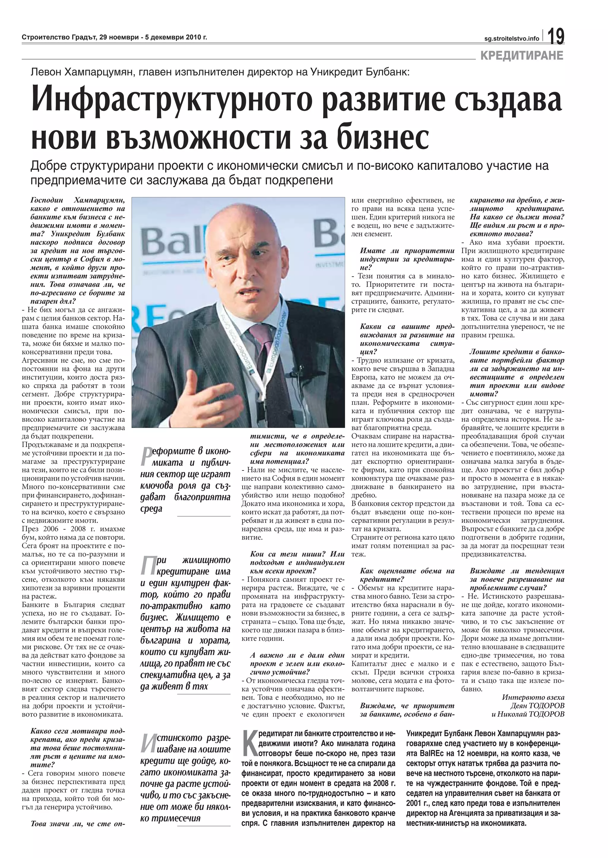 19sg.stroitelstvo.infoСтроителство Градът, 29 ноември - 5 декември 2010 г.
КРЕДИТИРАНЕ
Господин Хампарцумян,
какво е отношението на
банките към бизнеса с не-
движими имоти в момен-
та? Уникредит Булбанк
наскоро подписа договор
за кредит на нов търгов-
ски център в София в мо-
мент, в който други про-
екти изпитват затрудне-
ния. Това означава ли, че
по-агресивно се борите за
пазарен дял?
- Не бих могъл да се ангажи-
рам с целия банков сектор. На-
шата банка имаше спокойно
поведение по време на криза-
та, може би бяхме и малко по-
консервативни преди това.
Агресивни не сме, но сме по-
постоянни на фона на други
институции, които доста ряз-
ко спряха да работят в този
сегмент. Добре структурира-
ни проекти, които имат ико-
номически смисъл, при по-
високо капиталово участие на
предприемачите си заслужава
да бъдат подкрепени.
Продължаваме и да подкрепя-
ме устойчиви проекти и да по-
магаме за преструктуриране
на тези, които не са били пози-
циониранипоустойчивначин.
Много по-консервативни сме
при финансирането, дофинан-
сирането и преструктуриране-
то на всичко, което е свързано
с недвижимите имоти.
През 2006 - 2008 г. имахме
бум, който няма да се повтори.
Сега броят на проектите е по-
малък, но те са по-разумни и
са ориентирани много повече
към устойчивото местно тър-
сене, отколкото към някакви
хипотези за взривни проценти
на растеж.
Банките в България следват
успеха, но не го създават. Го-
лемите български банки про-
дават кредити и въпреки голе-
мия им обем те не поемат голе-
ми рискове. От тях не се очак-
ва да действат като фондове за
частни инвестиции, които са
много чувствителни и много
по-лесно се изнервят. Банко-
вият сектор следва търсенето
в реалния сектор и наличието
на добри проекти и устойчи-
вото развитие в икономиката.
Какво сега мотивира под-
крепата, ако преди криза-
та това беше постоянни-
ят ръст в цените на имо-
тите?
- Сега говорим много повече
за бизнес перспективата пред
даден проект от гледна точка
на прихода, който той би мо-
гъл да генерира устойчиво.
Това значи ли, че сте оп-
Левон Хампарцумян, главен изпълнителен директор на Уникредит Булбанк:
Инфраструктурното развитие създава
нови възможности за бизнес
Добре структурирани проекти с икономически смисъл и по-високо капиталово участие на
предприемачите си заслужава да бъдат подкрепени
Реформите в иконо-
миката и публич-
ния сектор ще играят
ключова роля да съз-
дават благоприятна
среда
При жилищното
кредитиране има
и един културен фак-
тор, който го прави
по-атрактивно като
бизнес. Жилището е
център на живота на
българина и хората,
които си купуват жи-
лища, го правят не със
спекулативна цел, а за
да живеят в тях
Истинското разре-
шаване на лошите
кредити ще дойде, ко-
гато икономиката за-
почне да расте устой-
чиво, и то със закъсне-
ние от може би някол-
ко тримесечия
тимисти, че в определе-
ни местоположения или
сфери на икономиката
има потенциал?
- Нали не мислите, че населе-
нието на София в един момент
ще направи колективно само-
убийство или нещо подобно?
Докато има икономика и хора,
които искат да работят, да пот-
ребяват и да живеят в една по-
наредена среда, ще има и раз-
витие.
Кои са тези ниши? Или
подходът е индивидуален
към всеки проект?
- Понякога самият проект ге-
нерира растеж. Виждате, че с
промяната на инфраструкту-
рата на градовете се създават
нови възможности за бизнес, в
страната – също. Това ще бъде,
което ще движи пазара в близ-
ките години.
А важно ли е дали един
проект е зелен или еколо-
гично устойчив?
- От икономическа гледна точ-
ка устойчив означава ефекти-
вен. Това е необходимо, но не
е достатъчно условие. Фактът,
че един проект е екологичен
или енергийно ефективен, не
го прави на всяка цена успе-
шен. Един критерий никога не
е водещ, но вече е задължите-
лен елемент.
Имате ли приоритетни
индустрии за кредитира-
не?
- Тези понятия са в минало-
то. Приоритетите ги поста-
вят предприемачите. Админи-
страциите, банките, регулато-
рите ги следват.
Какви са вашите пред-
виждания за развитие на
икономическата ситуа-
ция?
- Трудно излизане от кризата,
която вече свършва в Западна
Европа, като не можем да оч-
акваме да се върнат условия-
та преди нея в средносрочен
план. Реформите в икономи-
ката и публичния сектор ще
играят ключова роля да създа-
ват благоприятна среда.
Очаквам спиране на нараства-
нето на лошите кредити, а дви-
гател на икономиката ще бъ-
дат експортно ориентирани-
те фирми, като при спокойна
конюнктура ще очакваме раз-
движване в банкирането на
дребно.
В банковия сектор предстои да
бъдат въведени още по-кон-
сервативни регулации в резул-
тат на кризата.
Страните от региона като цяло
имат голям потенциал за рас-
теж.
Как оценявате обема на
кредитите?
- Обемът на кредитите нара-
ства много бавно. Тези за стро-
ителство бяха нараснали в бу-
рните години, а сега се задър-
жат. Но няма никакво значе-
ние обемът на кредитирането,
а дали има добри проекти. Ко-
гато има добри проекти, се на-
мират и кредити.
Капиталът днес е малко и е
скъп. Преди всички строяха
молове, сега модата е на фото-
волтаичните паркове.
Виждаме, че приоритет
за банките, особено в бан-
кирането на дребно, е жи-
лищното кредитиране.
На какво се дължи това?
Ще видим ли ръст и в про-
ектното тогава?
- Ако има хубави проекти.
При жилищното кредитиране
има и един културен фактор,
който го прави по-атрактив-
но като бизнес. Жилището е
център на живота на българи-
на и хората, които си купуват
жилища, го правят не със спе-
кулативна цел, а за да живеят
в тях. Това се случва и ни дава
допълнителна увереност, че не
правим грешка.
Лошите кредити в банко-
вите портфейли фактор
ли са задържането на ин-
вестициите в определен
тип проекти или видове
имоти?
- Със сигурност един лош кре-
дит означава, че е натрупа-
на определена история. Не за-
бравяйте, че лошите кредити в
преобладаващия брой случаи
са обезпечени. Това, че обезпе-
чението е поевтиняло, може да
означава малка загуба в бъде-
ще. Ако проектът е бил добър
и просто в момента е в някак-
во затруднение, при възста-
новяване на пазара може да се
възстанови и той. Това са ес-
тествени процеси по време на
икономически затруднения.
Въпросът е банките да са добре
подготвени в добрите години,
за да могат да посрещнат тези
предизвикателства.
Виждате ли тенденция
за повече разрешаване на
проблемните случаи?
- Не. Истинското разрешава-
не ще дойде, когато икономи-
ката започне да расте устой-
чиво, и то със закъснение от
може би няколко тримесечия.
Дори може да имаме допълни-
телно влошаване в следващите
едно-две тримесечия, но това
пак е естествено, защото Бъл-
гария влезе по-бавно в криза-
та и също така ще излезе по-
бавно.
Интервюто взеха
Деян ТОДОРОВ
и Николай ТОДОРОВ
К
редитират ли банките строителство и не-
движими имоти? Ако миналата година
отговорът беше по-скоро не, през тази
той е понякога.Всъщност те не са спирали да
финансират, просто кредитирането за нови
проекти от един момент в средата на 2008 г.
се оказа много по-труднодостъпно – и като
предварителни изисквания, и като финансо-
ви условия, и на практика банковото кранче
спря. С главния изпълнителен директор на
Уникредит Булбанк Левон Хампарцумян раз-
говаряхме след участието му в конференци-
ята BalREc на 12 ноември, на която каза, че
секторът оттук нататък трябва да разчита по-
вече на местното търсене, отколкото на пари-
те на чуждестранните фондове. Той е пред-
седател на управителния съвет на банката от
2001 г., след като преди това е изпълнителен
директор на Агенцията за приватизация и за-
местник-министър на икономиката.
 