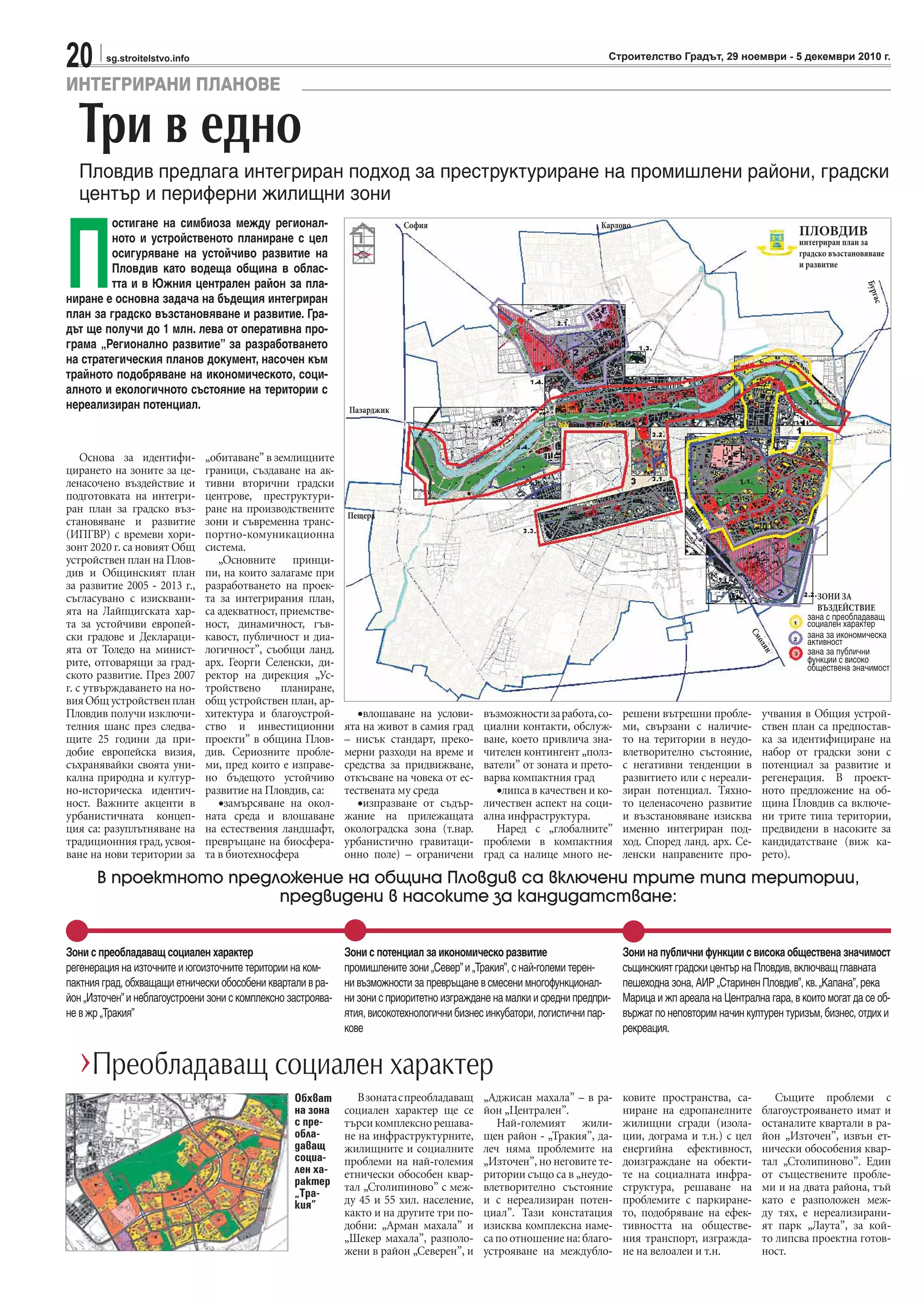 20 sg.stroitelstvo.info Строителство Градът, 29 ноември - 5 декември 2010 г.
ИНТЕГРИРАНИ ПЛАНОВЕ
Основа за идентифи-
цирането на зоните за це-
ленасочено въздействие и
подготовката на интегри-
ран план за градско въз-
становяване и развитие
(ИПГВР) с времеви хори-
зонт 2020 г. са новият Общ
устройствен план на Плов-
див и Общинският план
за развитие 2005 - 2013 г.,
съгласувано с изисквани-
ята на Лайпцигската хар-
та за устойчиви европей-
ски градове и Деклараци-
ята от Толедо на минист-
рите, отговарящи за град-
ското развитие. През 2007
г. с утвърждаването на но-
вияОбщустройственплан
Пловдив получи изключи-
телния шанс през следва-
щите 25 години да при-
добие европейска визия,
съхранявайки своята уни-
кална природна и култур-
но-историческа идентич-
ност. Важните акценти в
урбанистичната концеп-
ция са: разуплътняване на
традиционния град, усвоя-
ване на нови територии за
„обитаване” в землищните
граници, създаване на ак-
тивни вторични градски
центрове, преструктури-
ране на производствените
зони и съвременна транс-
портно-комуникационна
система.
„Основните принци-
пи, на които залагаме при
разработването на проек-
та за интегрирания план,
са адекватност, приемстве-
ност, динамичност, гъв-
кавост, публичност и диа-
логичност”, съобщи ланд.
арх. Георги Селенски, ди-
ректор на дирекция „Ус-
тройствено планиране,
общ устройствен план, ар-
хитектура и благоустрой-
ство и инвестиционни
проекти” в община Плов-
див. Сериозните пробле-
ми, пред които е изправе-
но бъдещото устойчиво
развитие на Пловдив, са:
•замърсяване на окол-
ната среда и влошаване
на естествения ландшафт,
превръщане на биосфера-
та в биотехносфера
•влошаване на услови-
ята на живот в самия град
– нисък стандарт, преко-
мерни разходи на време и
средства за придвижване,
откъсване на човека от ес-
тествената му среда
•изпразване от съдър-
жание на прилежащата
околоградска зона (т.нар.
урбанистично гравитаци-
онно поле) – ограничени
възможностизаработа,со-
циални контакти, обслуж-
ване, което привлича зна-
чителен контингент „полз-
ватели” от зоната и прето-
варва компактния град
•липса в качествен и ко-
личествен аспект на соци-
ална инфраструктура.
Наред с „глобалните”
проблеми в компактния
град са налице много не-
решени вътрешни пробле-
ми, свързани с наличие-
то на територии в неудо-
влетворително състояние,
с негативни тенденции в
развитието или с нереали-
зиран потенциал. Тяхно-
то целенасочено развитие
и възстановяване изисква
именно интегриран под-
ход. Според ланд. арх. Се-
ленски направените про-
учвания в Общия устрой-
ствен план са предпостав-
ка за идентифициране на
набор от градски зони с
потенциал за развитие и
регенерация. В проект-
ното предложение на об-
щина Пловдив са включе-
ни трите типа територии,
предвидени в насоките за
кандидатстване (виж ка-
рето).
Три в едно
Пловдив предлага интегриран подход за преструктуриране на промишлени райони, градски
център и периферни жилищни зони
П
остигане на симбиоза между регионал-
ното и устройственото планиране с цел
осигуряване на устойчиво развитие на
Пловдив като водеща община в облас-
тта и в Южния централен район за пла-
ниране е основна задача на бъдещия интегриран
план за градско възстановяване и развитие. Гра-
дът ще получи до 1 млн. лева от оперативна про-
грама „Регионално развитие” за разработването
на стратегическия планов документ, насочен към
трайното подобряване на икономическото, соци-
алното и екологичното състояние на територии с
нереализиран потенциал.
Зони с преобладаващ социален характер
регенерация на източните и югоизточните територии на ком-
пактния град, обхващащи етнически обособени квартали в ра-
йон „Източен”и неблагоустроени зони с комплексно застроява-
не в жр „Тракия”
Зони с потенциал за икономическо развитие
промишлените зони „Север”и „Тракия”, с най-големи терен-
ни възможности за превръщане в смесени многофункционал-
ни зони с приоритетно изграждане на малки и средни предпри-
ятия, високотехнологични бизнес инкубатори, логистични пар-
кове
Зони на публични функции с висока обществена значимост
същинският градски център на Пловдив, включващ главната
пешеходна зона, АИР „Старинен Пловдив”, кв.„Капана”, река
Марица и жп ареала на Централна гара, в които могат да се об-
вържат по неповторим начин културен туризъм, бизнес, отдих и
рекреация.
В проектното предложение на община Пловдив са включени трите типа територии,
предвидени в насоките за кандидатстване:
›Преобладаващ социален характер
Взонатаспреобладаващ
социален характер ще се
търсикомплекснорешава-
не на инфраструктурните,
жилищните и социалните
проблеми на най-големия
етнически обособен квар-
тал „Столипиново” с меж-
ду 45 и 55 хил. население,
както и на другите три по-
добни: „Арман махала” и
„Шекер махала”, разполо-
жени в район „Северен”, и
„Аджисан махала” – в ра-
йон „Централен”.
Най-големият жили-
щен район - „Тракия”, да-
леч няма проблемите на
„Източен”, но неговите те-
ритории също са в „неудо-
влетворително състояние
и с нереализиран потен-
циал”. Тази констатация
изисква комплексна наме-
са по отношение на: благо-
устрояване на междубло-
ковите пространства, са-
ниране на едропанелните
жилищни сгради (изола-
ции, дограма и т.н.) с цел
енергийна ефективност,
доизграждане на обекти-
те на социалната инфра-
структура, решаване на
проблемите с паркиране-
то, подобряване на ефек-
тивността на обществе-
ния транспорт, изгражда-
не на велоалеи и т.н.
Същите проблеми с
благоустрояването имат и
останалите квартали в ра-
йон „Източен”, извън ет-
нически обособения квар-
тал „Столипиново”. Един
от съществените пробле-
ми и на двата района, тъй
като е разположен меж-
ду тях, е нереализирани-
ят парк „Лаута”, за кой-
то липсва проектна готов-
ност.
Обхват
на зона
с пре-
обла-
даващ
социа-
лен ха-
рактер
„Тра-
кия”
ПЛОВДИВ
интегриран план за
градско възстановяване
и развитие
Карлово
Бургас
София
Пазарджик
Пещера
ЗОНИ ЗА
ВЪЗДЕЙСТВИЕ
зана с преобладаващ
социален характер
зана за икономическа
активност
зана за публични
функции с високо
обществена значимост
Смолян
 